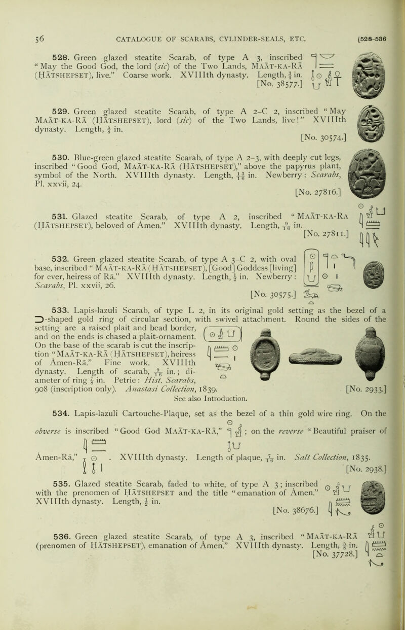 528. Green glazed steatite Scarab, of type A 3, inscribed ^ “May the Good God, the lord (sic) of the Two Lands, Maat-ka-Ra 1^=^ (Hatshepset), live.” Coarse work. XVII Ith dynasty. Length, f in. I© £0. [No. 38577-] U^T 529. Green glazed steatite Scarab, of type A 2-C 2, inscribed “ May Maat-ka-Ra (Hatshepset), lord (sic) of the Two Lands, live!” XVIIIth dynasty. Length, f in. [No. 30574.] 530. Blue-green glazed steatite Scarab, of type A 2-3, with deeply cut legs, inscribed “Good God, Maat-ka-Ra (Hatshepset),” above the papyrus plant, symbol of the North. XVIIIth dynasty. Length, if in. Newberry: Scarabs, PI. xxvii, 24. [No. 27816.] 531. Glazed steatite Scarab, of type A 2, inscribed “ Maat-ka-Ra (Hatshepset), beloved of Amen.” XVIIIth dynasty. Length, ^ in. [No. 27811.] 532. Green glazed steatite Scarab, of type A 3-C 2, with oval base, inscribed “ Maat-ka-Ra (Hatshepset), [Good] Goddess [living] for ever, heiress of Ra.” XVIIIth dynasty. Length, £ in. Newberry : Scarabs, PI. xxvii, 26. [No. 30575-] 0 P u 533. Lapis-lazuli Scarab, of type L 2, in its original gold setting as the bezel of a ^-shaped gold ring of circular section, with swivel attachment. Round the sides of the setting are a raised plait and bead border, r and on the ends is chased a plait-ornament. C On the base of the scarab is cut the inscrip- , tion “Maat-ka-Ra (Hatshepset),heiress l of Amen-Ra.” Fine work. XVIIIth dynasty. Length of scarab, ^ in.; di- ameter of ring | in. Petrie : Hist. Scarabs, 908 (inscription only). Anastasi Collection, 1839. [No. 2933.] See also Introduction. 534. Lapis-lazuli Cartouche-Plaque, set as the bezel of a thin gold wire ring. On the obverse is inscribed “ Good God Maat-ka-Ra,” *] ^ ; on the reverse “ Beautiful praiser of Amen-Ra,” a JU O . XVIIIth dynasty. Length of plaque, in. Salt Collection, 1835. J1 [No. 2938.] 535. Glazed steatite_Scarab, faded to white, of type A 3; inscribed with the prenomen of Hatshepset and the title “emanation of Amen.” XVIIIth dynasty. Length, £ in. [No. 38676.] e^U fi S 536. Green glazed steatite Scarab, of type A 3, inscribed “ Maat-ka-Ra (prenomen of Hatshepset), emanation of Amen.” XVI IIth dynasty. Length, f in. [No. 37728.] 1 o