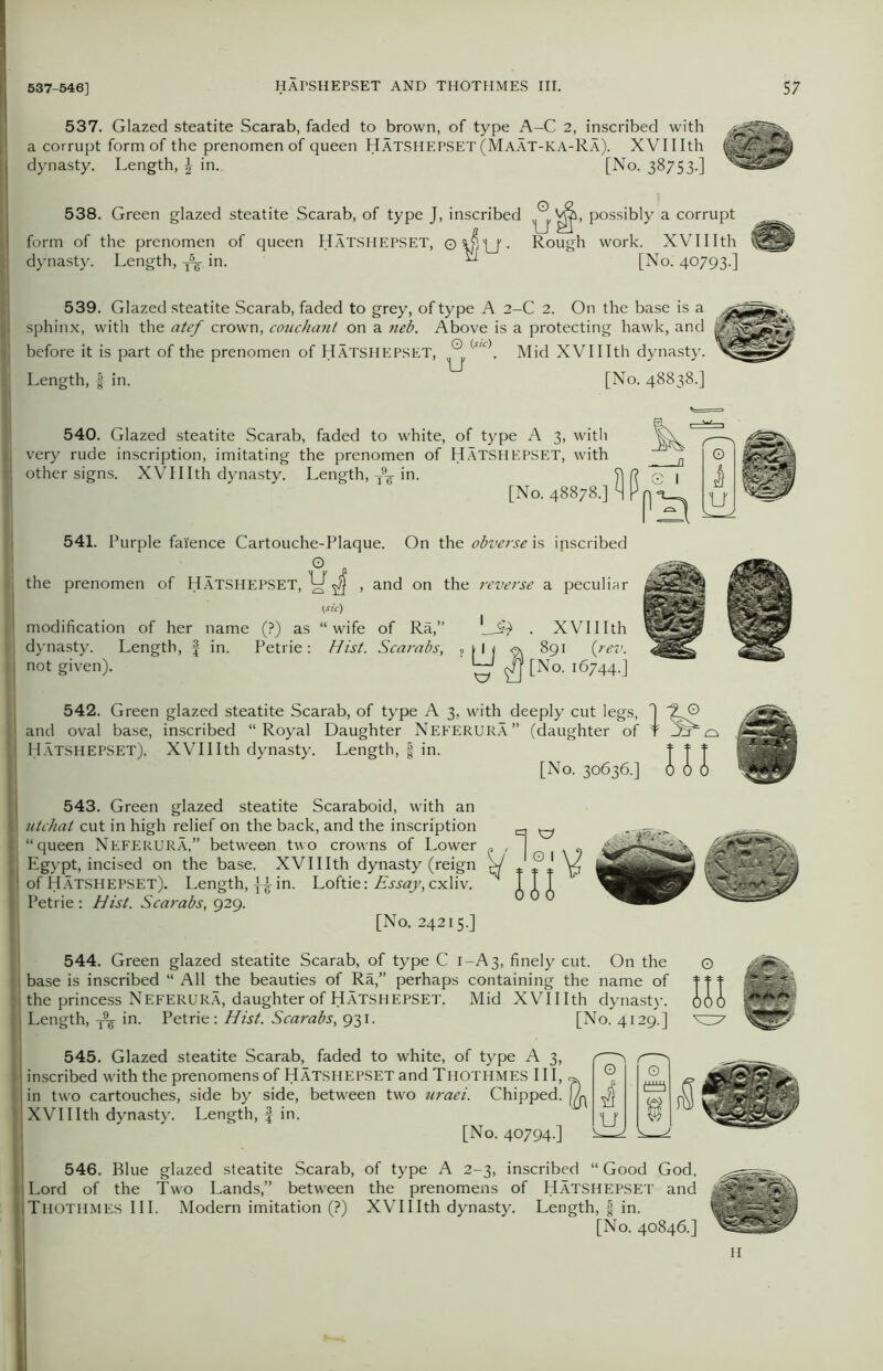 537. Glazed steatite Scarab, faded to brown, of type A-C 2, inscribed with a corrupt form of the prenomen of queen HATSHEPSET (Maat-KA-Ra). XVIIIth dynasty. Length, \ in. [No. 38753.] 538. Green glazed steatite Scarab, of type J, inscribed possibly a corrupt form of the prenomen of queen Hatshepset, Rough work. XVIIIth dynasty. Length, ^ in. ^ [No. 40793.] 539. Glazed steatite Scarab, faded to grey, of type A 2-C 2. On the base is a sphinx, with the atef crown, couchant on a neb. Above is a protecting hawk, and before it is part of the prenomen of Hatshepset, ^ <‘slc\ Mid XVIIIth dynasty. Length, § in. [No. 48838.] 540. Glazed steatite Scarab, faded to white, of type A 3, with very rude inscription, imitating the prenomen of Hatshepset, with other signs. XVIIIth dynasty. Length, T9g- in. [No. 48878.] 541. Purple faience Cartouche-Plaque. On the obverse is inscribed the prenomen of HATSHEPSET, , and on the reverse a peculiar tsic) modification of her name (?) as “ wife of Ra,” dynasty. Length, f in. Petrie: Hist. Scarabs, not given). L# . xvmth 542. Green glazed steatite Scarab, of type A 3, with deeply cut legs, and oval base, inscribed “Royal Daughter Neferura” (daughter of 1 Hatshepset). XVIIIth dynasty. Length, f in. [No. 30636.] 543. Green glazed steatite Scaraboid, with an I utchal cut in high relief on the back, and the inscription q ^ |j “queen NEFERURA,” between two crowns of Lower „ , ] „ | Egypt, incised on the base. XVIIIth dynasty (reign e/ ± PJ II of Hatshepset). Length, in. Loftie: Essay, cxliv. Ill { Petrie: Hist. Scarabs, 929. ' 000 [No. 24215.] . ' 544. Green glazed steatite Scarab, of type C 1-A3, finely cut. On the | base is inscribed “ All the beauties of Ra,” perhaps containing the name of | the princess Neferura, daughter of Hatshepset. Mid XVIIIth dynasty. I Length, in. Petrie: Hist. Scarabs, 931. [No. 4129.] 545. Glazed steatite Scarab, faded to white, of type A 3, | inscribed with the prenomens of HATSHEPSET and Thothmes III, I in two cartouches, side by side, between two uraei. Chipped. ill ^37 546. Blue glazed steatite Scarab, of type A 2-3, inscribed “ Good God, Lord of the Two Lands,” between the prenomens of HATSHEPSET and Thothmes III. Modern imitation (?) XVIIIth dynasty. Length, § in. [No. 40846.] H ? ■'