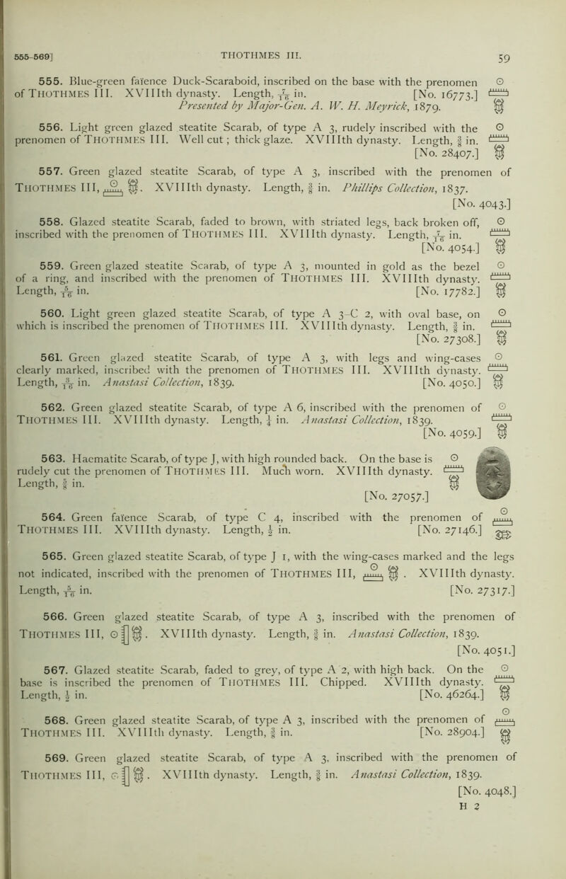555. Blue-green faience Duck-Scaraboid, inscribed on the base with the prenomen © of THOTHMES III. XVIIIth dynasty. Length, in. [No. 16773.] Presented by Major-Gen. A. W. H. Meyrick, 1879. flf 556. Light green glazed steatite Scarab, of type A 3, rudely inscribed with the © prenomen of THOTHMES III. Well cut; thick glaze. XVII Ith dynasty. Length, f in. [No. 28407.] $ 557. Green glazed steatite Scarab, of type A 3, inscribed with the prenomen of THOTHMES III, nff,, fif. XVIIIth dynasty. Length, f in. Phillips Collection, 1837. [No. 4043.] 558. Glazed steatite Scarab, faded to brown, with striated legs, back broken off, © inscribed with the prenomen of Thothmes III. XVIIIth dynasty. Length, in. [No. 4054.] 559. Green glazed steatite Scarab, of type A 3, mounted in gold as the bezel © of a ring, and inscribed with the prenomen of Thothmes III. XVIIIth dynasty. Length, ^ in. [No. 17782.] $ 560. Light green glazed steatite Scarab, of type A 3-C 2, with oval base, on © which is inscribed the prenomen of Thothmes III. XVIIIth dynasty. Length, f in. [No. 27308.] $ 561. Green glazed steatite Scarab, of type A 3, with legs and wing-cases © clearly marked, inscribed with the prenomen of Thothmes III. XVIIIth dynasty. Length, in. Anastasi Collection, 1839. [No. 4050.] 562. Green glazed steatite Scarab, of type A 6, inscribed with the prenomen of © Thothmes III. XVIIIth dynasty. Length, £ in. Anastasi Collection, 1839. LlLi [No. 4059.] 563. Haematite Scarab, of type J, with high rounded back. On the base is © rudely cut the prenomen of THOTHMES III. Much worn. XVIIIth dynasty. Length, f in. [No. 27057.] 564. Green faience Scarab, of type C 4, inscribed with the prenomen of { Thothmes III. XVIIIth dynasty. Length, in. [No. 27146.] gg. 565. Green glazed steatite Scarab, of type J 1, with the wing-cases marked and the legs not indicated, inscribed with the prenomen of THOTHMES III, ^ . XVIIIth dynasty. Length, ^ in. [No. 27317.] 566. Green glazed steatite Scarab, of type A 3, inscribed with the prenomen of THOTHMES III, o|j^. XVIIIth dynasty. Length, f in. Anastasi Collection, 1839. [No. 4051.] 567. Glazed steatite Scarab, faded to grey, of type A 2, with high back. On the base is inscribed the prenomen of Thothmes III. Chipped. XVIIIth dynasty. Length, \ in. [No. 46264.] flf 568. Green glazed steatite Scarab, of type A 3, inscribed with the prenomen of Thothmes III. XVIIIth dynasty. Length, f in. [No. 28904.] ^ 569. Green glazed steatite Scarab, of type A 3, inscribed with the prenomen of Thothmes III, o|j^. XVIIIth dynasty. Length, § in. Anastasi Collection, 1839. [No. 4048.] H Z