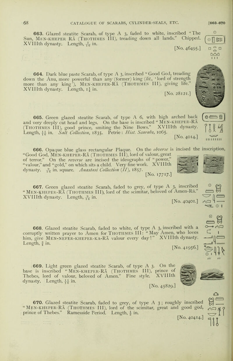 663. Glazed steatite Scarab, of type A 3, faded to white, inscribed “The Q Sun, Men-kheper Ra (ThotHiMES III), treading down all lands.” Chipped, f XVIIIth dynasty. Length, ^ in. ' ' [No. 464950 o 2 D 664. Dark blue paste Scarab, of type A 3, inscribed “ Good God, treading down the Anu, more powerful than any (former) king (lit., ‘ lord of strength more than any king’), Men-kheper-Ra (Thothmes III), giving life.” XVIIIth dynasty. Length, id in. [No. 28121.] 665. Green glazed steatite Scarab, of type A 6, with high arched back and very deeply cut head and legs. On the base is inscribed “ Men-kheper-Ra (Thothmes III), good prince, smiting the Nine Bows.” XVIIIth dynasty. Length, di in. Salt Collection, 1835. Petrie: Hist. Scarabs, 1065. [No. 4014.] (o«e] 666. Opaque blue glass rectangular Plaque. On the obverse is incised the inscription, “Good God, Men-kheper-Ra (Thothmes III), lord of valour, great of terror.” On the reverse are incised the ideographs of “ power,” “valour,” and “gold,” on which sits a child. Very fine work. XVIIIth dynasty. ^ in. square. Anastasi Collection (//), 1857. [No. I77I7-] 667. Green glazed steatite Scarab, faded to grey, of type A 3, inscribed “ Men-kheper-Ra (Thothmes III), lord of the scimitar, beloved of Amen-Ra.” XVIIIth dynasty. Length, ^ in. [No. 40401.] 3 ® o j O I 668. Glazed steatite Scarab, faded to white, of type A 3, inscribed with a corruptly written prayer to Amen for Thothmes III: “May Amen, who loves him, give Men-Nefer-kheper-KA-Ra valour every day!” XVIIIth dynasty. Length, £ in. [No. 41956.] 0 i11^ c •^3 I 669. Light green glazed steatite Scarab, of type A 3. On the base is inscribed “MEN-KHEPER-RA (THOTHMES III), prince of Thebes, lord of valour, beloved of Amen.” Fine style. XVIIIth dynasty. Length, in. [No. 45829.] 670. Glazed steatite Scarab, faded to grey, of type A 3 ; roughly inscribed “ Men-kheper-Ra (Thothmes III), lord of the scimitar, great and good god, prince of Thebes.” Ramesside Period. Length, \ in. [No. 40414.] »Qf