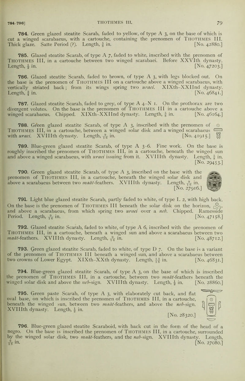784. Green glazed steatite Scarab, faded to yellow, of type A 3, on the base of which is cut a winged scarabaeus, with a cartouche, containing the prenomen of Thothmes III. Thick glaze. Salte Period (?). Length, § in. [No. 42880.] 785. Glazed steatite Scarab, of type A 7, faded to white, inscribed with the prenomen of THOTHMES III, in a cartouche between two winged scarabaei. Before XXVIth dynasty. Length, \ in. [No. 47203.] 786. Glazed steatite Scarab, faded to brown, of type A 3, with legs blocked out. On the base is the prenomen of Thothmes III on a cartouche above a winged scarabaeus, with vertically striated back; from its wings spring two uraei. XIXth-XXIInd dynasty. Length, § in. [No. 46841.] 787. Glazed steatite Scarab, faded to grey, of type A 4-N 1. On the prothorax are two divergent volutes. On the base is the prenomen of Thothmes III in a cartouche above a winged scarabaeus. Chipped. XIXth-XXIInd dynasty. Length, f in. [No. 46164.] 788. Green glazed steatite Scarab, of type A 3, inscribed with the prenomen of Q THOTHMES III, in a cartouche, between a winged solar disk and a winged scarabaeus with uraei. XVII Ith dynasty. Length, ^ in. [No. 41915.] ^ 789. Blue-green glazed steatite Scarab, of type A 3-6. Fine work. On the base is roughly inscribed the prenomen of THOTHMES III, in a cartouche, beneath the winged sun and above a winged scarabaeus, with uraei issuing from it. XVII Ith dynasty. Length, f in. [No. 29453.] 790. Green glazed steatite Scarab, of type A 3, inscribed on the base with the prenomen of Thothmes III, in a cartouche, beneath the winged solar disk and Mtt above a scarabaeus between two ;«^«/-feathers. XVII Ith dynasty. Length, ^ in. fi|^B [No. 27916.] 791. Light blue glazed steatite Scarab, partly faded to white, of type L 2, with high back. On the base is the prenomen of Thothmes III beneath the solar disk on the horizon, pS^, j and above a scarabaeus, from which spring two uraei over a neb. Chipped. Ramesside Period. Length, ^ in. [No. 47158.] 792. Glazed steatite Scarab, faded to white, of type A 6, inscribed with the prenomen of THOTHMES III, in a cartouche, beneath a winged sun and above a scarabaeus between two maat-feathers. XVII Ith dynasty. Length, T9g in. [No. 48712.] 793. Green glazed steatite Scarab, faded to white, of type D 7. On the base is a variant of the prenomen of THOTHMES III beneath a winged sun, and above a scarabaeus between two crowns of Lower Egypt. XIXth-XXth dynasty. Length, in. [No. 46831.] 794. Blue-green glazed steatite Scarab, of type A 3, on the base of which is inscribed the prenomen of THOTHMES III, in a cartouche, between two ;«<3^-feathers beneath the winged solar disk and above the neb-sign. XVII Ith dynasty. Length, \ in. [No. 28860.] 795. Green paste Scarab, of type A 3, with elaborately cut back, and flat oval base, on which is inscribed the prenomen of Thothmes III, in a cartouche, beneath the winged sun, between two maat-teathers, and above the neb-s\gn. XVII Ith dynasty. Length, \ in. [No. 28320.] 796. Blue-green glazed steatite Scaraboid, with back cut in the form of the head of a negro. On the base is inscribed the prenomen of Thothmes III, in a cartouche, surrounded by the winged solar disk, two maat-feathers, and the neb-sign. XVII Ith dynasty. Length,