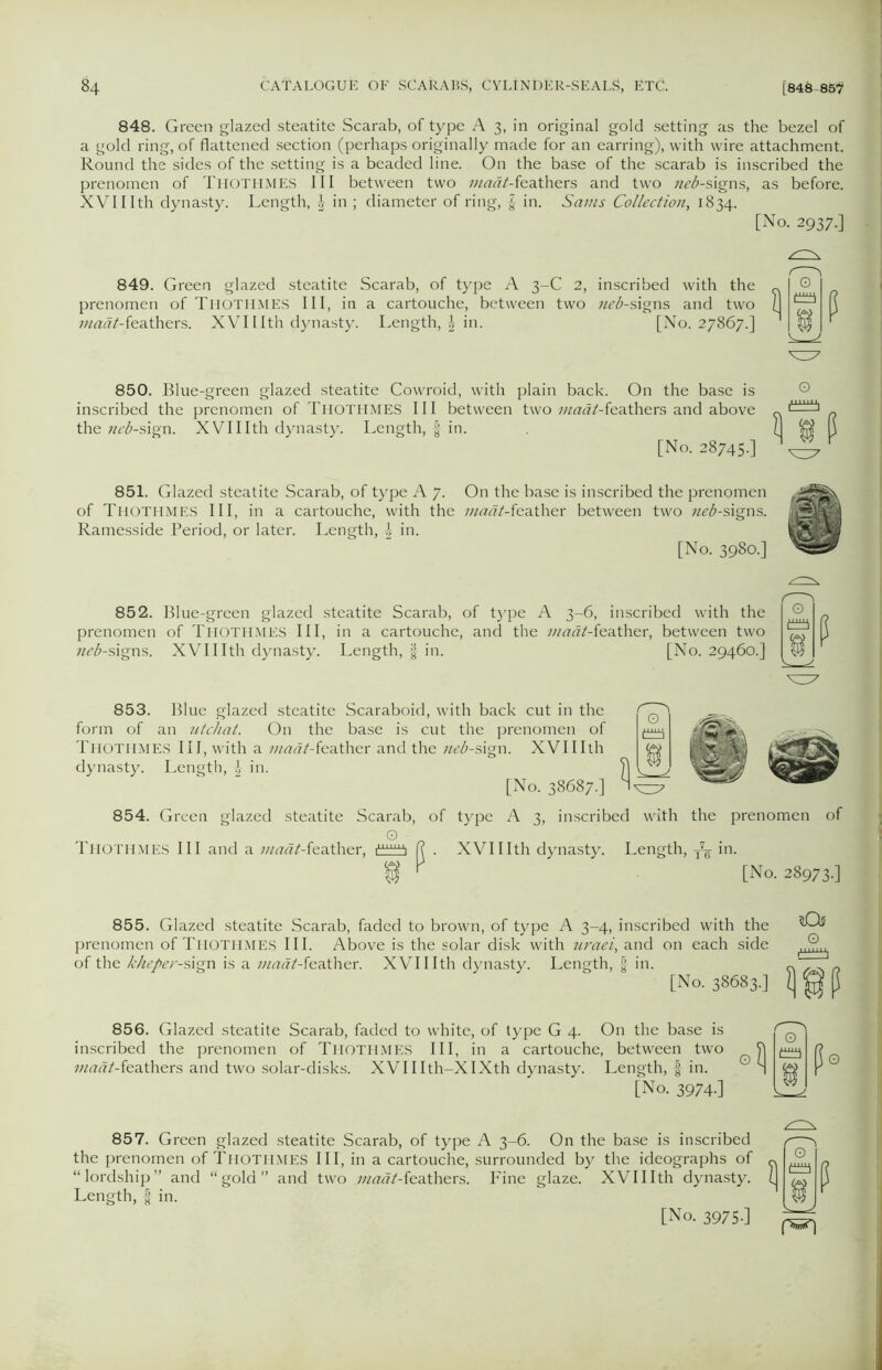 848. Green glazed steatite Scarab, of type A 3, in original gold setting as the bezel of a gold ring, of flattened section (perhaps originally made for an earring), with wire attachment. Round the sides of the setting is a beaded line. On the base of the scarab is inscribed the prenomen of Thothmes III between two maat-ieathers and two zz^-signs, as before. XVIIIth dynasty. Length, £ in ; diameter of ring, | in. Sams Collection, 1834. [No. 2937.] 849. Green glazed steatite Scarab, of type A 3-C 2, inscribed with the prenomen of THOTHMES III, in a cartouche, between two zz^-signs and two zzzzzrtZ-feathers. XVII Ith dynasty. Length, | in. [No. 27867.] 850. Blue-green glazed steatite Cowroid, with plain back. On the base is inscribed the prenomen of Thothmes III between two zzzzzzz/-feathers and above the neb-sign. XVIIIth dynasty. Length, f in. [No. 28745.] ^ $ P 851. Glazed steatite Scarab, of type A 7. On the base is inscribed the prenomen of Thothmes III, in a cartouche, with the maat-teather between two neb-signs. Ramesside Period, or later. Length, \ in. [No. 3980.] 852. Blue-green glazed steatite Scarab, of type A 3-6, inscribed with the prenomen of Thothmes III, in a cartouche, and the zzzzrzz/-feather, between two neb-signs. XVIIIth dynasty. Length, $ in. [No. 29460.] P 853. Blue glazed steatite Scaraboid, with back cut in the form of an utchat. On the base is cut the prenomen of Thothmes III, with a 7zztfzf/-feather and the neb-sign. XVIIIth dynasty. Length, £ in. [No. 38687.] 854. Green glazed steatite Scarab, of type A 3, inscribed with the prenomen of O • Thothmes III and a zz/zw/Teather, i111^ f? . XVIIIth dynasty. Length, -fa in. f V [No. 28973.] 855. Glazed steatite Scarab, faded to brown, of type A 3-4, inscribed with the prenomen of Thothmes III. Above is the solar disk with uraei, and on each side of the kheper-s\gn is a zzzzzzfZ-feather. XVIIIth dynasty. Length, in. [No. 38683.] lOs o W 856. Glazed steatite Scarab, faded to white, of type G 4. On the base is inscribed the prenomen of Thothmes III, in a cartouche, between two zzz««/-feathers and two solar-disks. XVIIIth-XIXth dynasty. Length, § in. [No. 3974.] 857. Green glazed steatite Scarab, of type A 3-6. On the base is inscribed the prenomen of THOTHMES III, in a cartouche, surrounded by the ideographs of “lordship” and “gold and two maat-ieathers. Fine glaze. XVIIIth dynasty. Length, | in.