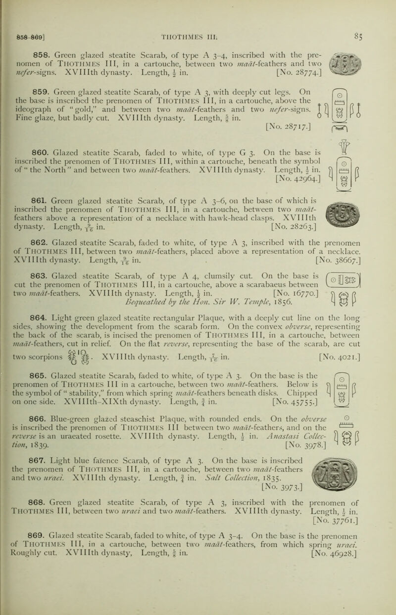 858. Green glazed steatite Scarab, of type A 3-4, inscribed with the pre- nomen of Thothmes III, in a cartouche, between two 7nadt-fea.tb.ers and two L nefer-signs. XVIIIth dynasty. Length, \ in. [No. 28774.] 859. Green glazed steatite Scarab, of type A 3, with deeply cut legs. On the base is inscribed the prenomen of Thothmes III, in a cartouche, above the ideograph of “gold,” and between two maat-featbers and two nefer-signs. Fine glaze, but badly cut. XVIIIth dynasty. Length, f in. [No. 28717.] 860. Glazed steatite Scarab, faded to white, of type G 3. On the base is inscribed the prenomen of THOTHMES III, within a cartouche, beneath the symbol of “ the North” and between two madt-feathers. XVIIIth dynasty. Length, \ in. [No. 42964-] 861. Green glazed steatite Scarab, of type A 3-6, on the base of which is inscribed the prenomen of Thothmes III, in a cartouche, between two maat- feathers above a representation'of a necklace with hawk-head clasps. XVIIIth dynasty. Length, T9F in. [No. 28263.] 862. Glazed steatite Scarab, faded to white, of type A 3, inscribed with the prenomen of Thothmes III, between two i;iadt-feathers, placed above a representation of a necklace. XVIIIth dynasty. Length, ^ in. [No. 38667.] 863. Glazed steatite Scarab, of type A 4, clumsily cut. On the base is cut the prenomen of Thothmes III, in a cartouche, above a scarabaeus between two madt-feathers. XVIIIth dynasty. Length, | in. [No. 16770.] Bequeathed by the Hon. Sir W. Temple, 1856. 864. Light green glazed steatite rectangular Plaque, with a deeply cut line on the long I sides, showing the development from the scarab form. On the convex obverse, representing the back of the scarab, is incised the prenomen of Thothmes III, in a cartouche, between z«rtw/-feathers, cut in relief. On the flat reverse, representing the base of the scarab, are cut two scorpions . XVIIIth dynasty. Length, in. 865. Glazed steatite Scarab, faded to white, of type A 3. On the base is the prenomen of Thothmes III in a cartouche, between two madt-(ea.thers. Below is the symbol of “ stability,” from which spring maat-feathers beneath disks. Chipped on one side. XVIIIth-XIXth dynasty. Length, f in. [No. 45755.] [No. 4021.] 866. Blue-green glazed steaschist Plaque, with rounded ends. On the obverse is inscribed the prenomen of Thothmes III between two madt-feathers, and on the reverse is an uraeated rosette. XVIIIth dynasty. Length, £ in. Anastasi Collec- tion,, 1839. [No. 3978.] O 867. Light blue faience Scarab, of type A 3. On the base is inscribed the prenomen of Thothmes III, in a cartouche, between two z/z««/-feathers and two uraei. XVIIIth dynasty. Length, f in. Salt Collection, 1835. [No. 3973.] ^ 868. Green glazed steatite Scarab, of type A 3, inscribed with the prenomen of Thothmes III, between two iiraei and two maat-feathers. XVIIIth dynasty. Length, | in. [No. 37761.] 869. Glazed steatite Scarab, faded to white, of type A 3-4. On the base is the prenomen of Thothmes III, in a cartouche, between two madt-feathers, from which spring uraei. Roughly cut. XVIIIth dynasty, Length, f in. [No. 46928.]