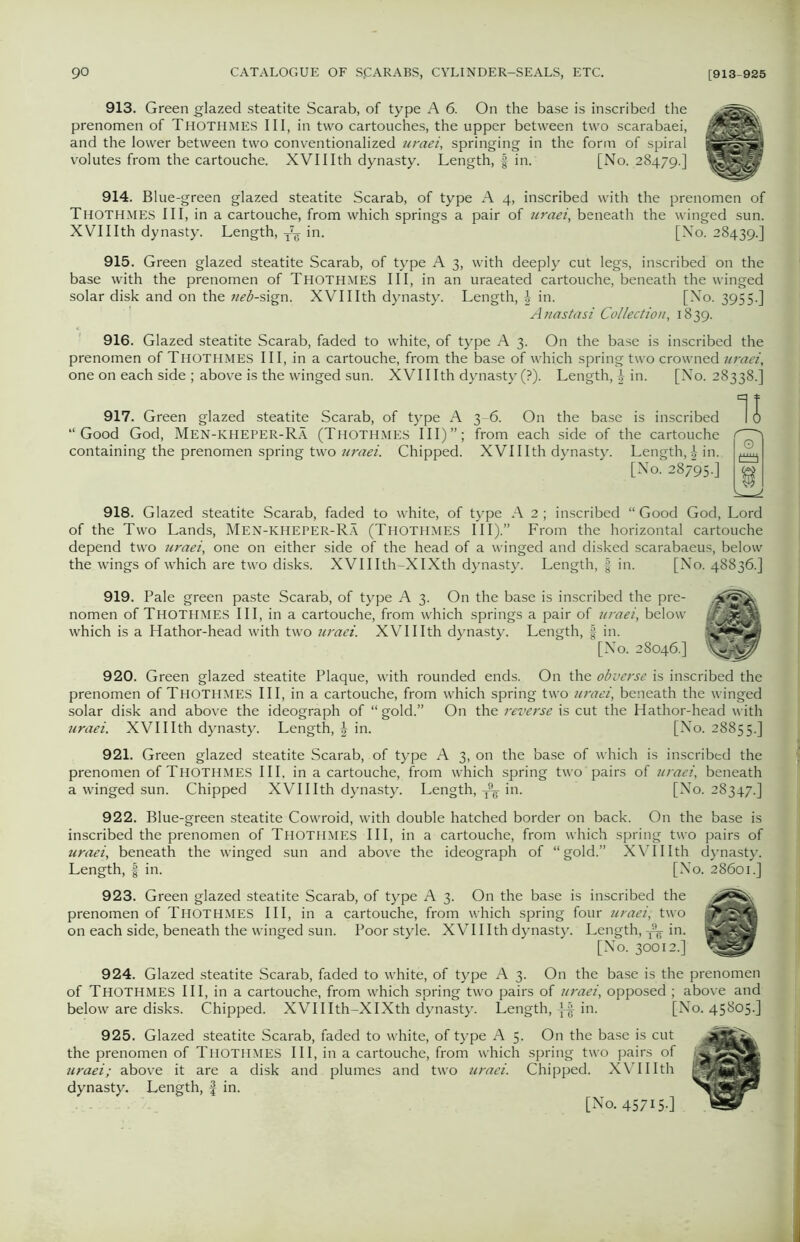 913. Green glazed steatite Scarab, of type A 6. On the base is inscribed the prenomen of Thothmes III, in two cartouches, the upper between two scarabaei, and the lower between two conventionalized uraei, springing in the form of spiral volutes from the cartouche. XVIIlth dynasty. Length, f in. [No. 28479.] 914. Blue-green glazed steatite Scarab, of type A 4, inscribed with the prenomen of Thothmes III, in a cartouche, from which springs a pair of uraei, beneath the winged sun. XVIIIth dynasty. Length, T7g in. [No. 28439.] 915. Green glazed steatite Scarab, of type A 3, with deeply cut legs, inscribed on the base with the prenomen of Thothmes III, in an uraeated cartouche, beneath the winged solar disk and on the neb-sign. XVIIIth dynasty. Length, in. [No. 3955.] Anastasi Collection, 1839. 916. Glazed steatite Scarab, faded to white, of type A 3. On the base is inscribed the prenomen of THOTHMES III, in a cartouche, from the base of which spring two crowned uraei, one on each side ; above is the winged sun. XVIIIth dynasty (?). Length, £ in. [No. 28338.] 917. Green glazed steatite Scarab, of type A “Good God, Men-icheper-Ra (Thothmes III)”; containing the prenomen spring two uraei. Chipped. 3-6. On the base is inscribed from each side of the cartouche XVIIIth dynasty. Length,in. [No. 28795.] 11 918. Glazed steatite Scarab, faded to white, of type A 2 ; inscribed “ Good God, Lord of the Two Lands, Men-kheper-Ra (Thothmes III).” From the horizontal cartouche depend two uraei, one on either side of the head of a winged and disked scarabaeus, below the wings of which are two disks. XVII Ith-XIXth dynasty. Length, f in. [No. 48836.] 919. Pale green paste Scarab, of type A 3. On the base is inscribed the pre- nomen of Thothmes III, in a cartouche, from which springs a pair of uraei, below which is a Hathor-head with two uraei. XVIIIth dynasty. Length, § in. [No. 28046.] 920. Green glazed steatite Plaque, with rounded ends. On the obverse is inscribed the prenomen of Thothmes III, in a cartouche, from which spring two uraei, beneath the winged solar disk and above the ideograph of “ gold.” On the reverse is cut the Hathor-head with uraei. XVIIIth dynasty. Length, | in. [No. 28855.] 921. Green glazed steatite Scarab, of type A 3, on the base of which is inscribed the prenomen of Thothmes III. in a cartouche, from which spring two pairs of uraei, beneath a winged sun. Chipped XVIIIth dynasty. Length, in. [No. 28347.] 922. Blue-green steatite Cowroid, with double hatched border on back. On the base is inscribed the prenomen of Thothmes III, in a cartouche, from which spring two pairs of uraei, beneath the winged sun and above the ideograph of “gold.” XVIIIth dynasty. Length, f in. [No. 28601. 923. Green glazed steatite Scarab, of type A 3. On the base is inscribed the prenomen of Thothmes III, in a cartouche, from which spring four uraei, two on each side, beneath the winged sun. Poor style. XVIIIth dynasty. Length, ^ in. [No. 30012.] 924. Glazed steatite Scarab, faded to white, of type A 3. On the base is the prenomen of THOTHMES III, in a cartouche, from which spring two pairs of uraei, opposed ; above and below are disks. Chipped. XVII Ith-XIXth dynasty. Length, -j-| in. [No. 45805.] 925. Glazed steatite Scarab, faded to white, of type A 5. On the base is cut the prenomen of Thothmes III, in a cartouche, from which spring two pairs of uraei; above it are a disk and plumes and two uraei. Chipped. XVIIIth dynasty. Length, f in.
