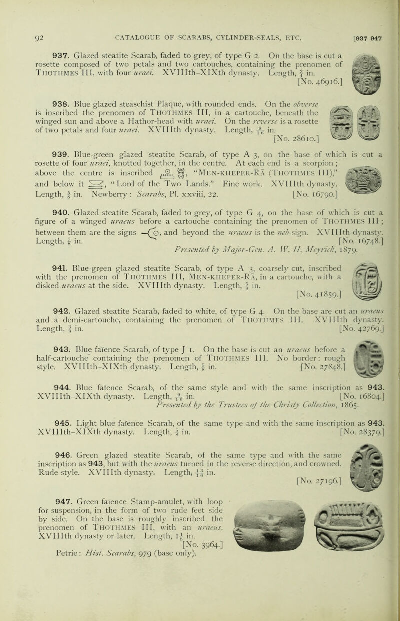 937. Glazed steatite Scarab, faded to grey, of type G 2. On the base is cut a rosette composed of two petals and two cartouches, containing the prenomen of Thothmes III, with four uraei. XVIIIth-XIXth dynasty. Length, f in. [No. 46916.] 938. Blue glazed steaschist Plaque, with rounded ends. On the obverse is inscribed the prenomen of THOTHMES III, in a cartouche, beneath the winged sun and above a Hathor-head with uraei. On the reverse is a rosette of two petals and four uraei. XVIIIth dynasty. Length, in. [No. 28610.] 939. Blue-green glazed steatite Scarab, of type A 3, on the base of which is cut a rosette of four uraei, knotted together, in the centre. At each end is a scorpion ; above the centre is inscribed “Men-kheper-Ra (Thothmes III),” and below it 53, “ Lord of the Two Lands.” Fine work. XVII Ith dynasty. Length, f in. Newberry : Scarabs, PI. xxviii, 22. [No. 16790.] 940. Glazed steatite Scarab, faded to grey, of type G 4, on the base of which is cut a figure of a winged uraeus before a cartouche containing the prenomen of THOTHMES III ; between them are the signs —Co, and beyond the uraeus is the neb-sign. XVIIIth dynasty. Length, | in. ^ [No. 16748.] Presented by Major-Gen. A. IV. H. Meyrick, 1879. 941. Blue-green glazed steatite Scarab, of type A 3, coarsely cut, inscribed with the prenomen of Thothmes III, Men-kheper-Ra, in a cartouche, with a disked uraeus at the side. XVIIIth dynasty. Length, § in. [No. 41859.] 942. Glazed steatite Scarab, faded to white, of type G 4. On the base are cut an uraeus and a demi-cartouche, containing the prenomen of Thothmes III. XVIIIth dynasty. Length, f in. [No. 42769.] 943. Blue faience Scarab, of type J 1. On the base is cut an uraeus before a half-cartouche containing the prenomen of Thothmes III. No border: rough style. XVIIIth-XIXth dynasty. Length, f in. [No. 27848.] 944. Blue faience Scarab, of the same style and with the same inscription as 943. XVIIIth-XIXth dynasty. Length, in. [No. 16804.] Presented by the Trustees of the Christy Collection, 1865. 945. Light blue faience Scarab, of the same type and with the same inscription as 943. XVIIIth-XIXth dynasty. Length, f in. [No. 28379.] 946. Green glazed steatite Scarab, of the same type and with the same inscription as 943, but with the Jtraeus turned in the reverse direction, and crowned. Rude style. XVIIIth dynasty. Length, -]-§ in. [No. 27196.] 947. Green faience Stamp-amulet, with loop for suspension, in the form of two rude feet side by side. On the base is roughly inscribed the prenomen of THOTHMES III, with an uraeus. XVIIIth dynasty or later. Length, 1^ in. [No. 3964.] Petrie: Hist. Scarabs, 979 (base only).