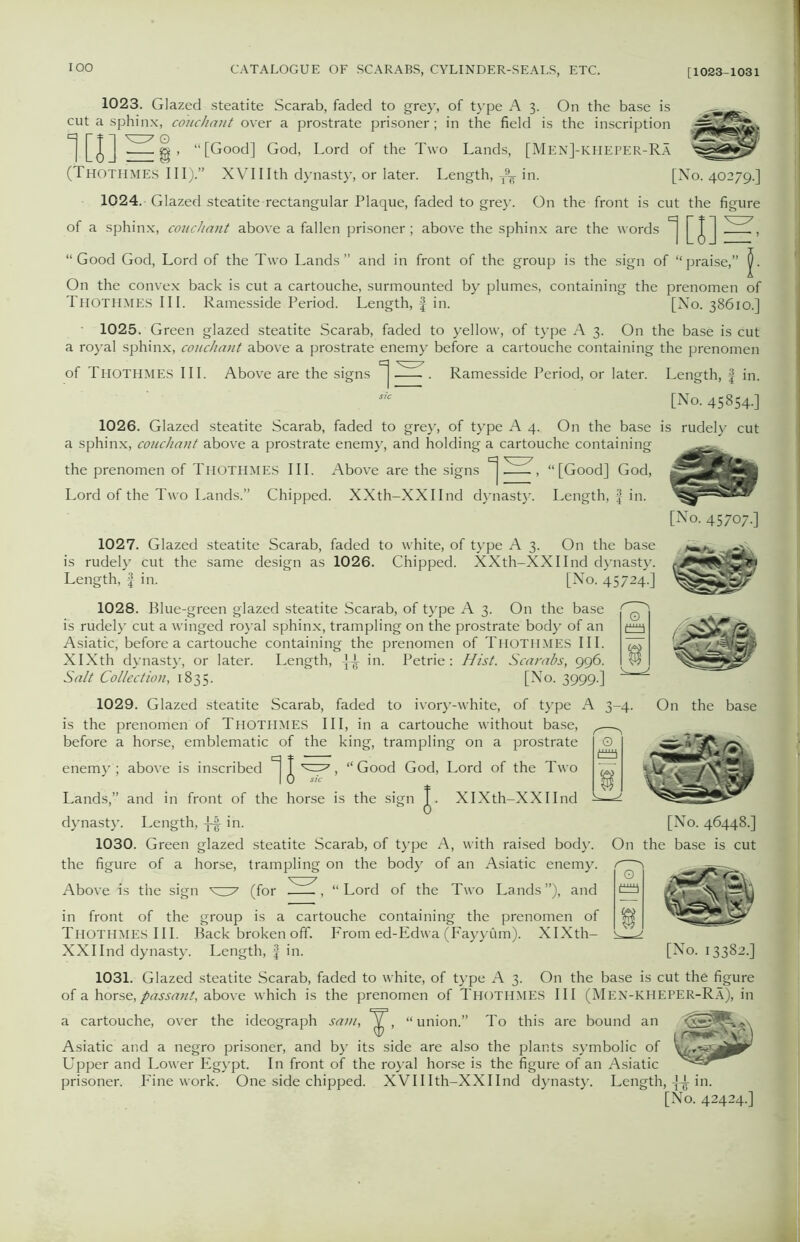 1023. Glazed steatite Scarab, faded to grey, of type A 3. On the base is ^ cut a sphinx, couchant over a prostrate prisoner; in the field is the inscription “[Good] God-1 .ord of the Two Lands, [Men]-kheper-Ra (Thothmes III).” XVI11th dynasty, or later. Length, T9¥ in. [No. 40279.] 1024. Glazed steatite rectangular Plaque, faded to grey. On the front is cut the figure of a sphinx, couchant above a fallen prisoner; above the sphinx are the words ^ “Good God, Lord of the Two Lands” and in front of the group is the sign of “praise,” On the convex back is cut a cartouche, surmounted by plumes, containing the prenomen of Thothmes III. Ramesside Period. Length, f in. [No. 38610.] 1025. Green glazed steatite Scarab, faded to yellow, of type A 3. On the base is cut a royal sphinx, couchant above a prostrate enemy before a cartouche containing the prenomen of Thothmes III. Above are the signs ^ . Ramesside Period, or later. Length, f in. [No. 45854-] 1026. Glazed steatite Scarab, faded to grey, of type A 4. On the base is rudely cut a sphinx, couchant above a prostrate enemy, and holding a cartouche containing the prenomen of Thothmes III. Above are the signs ^ -LA , “[Good] God, Lord of the Two Lands.” Chipped. XXth-XXIInd dynasty. Length, f in. [No. 45707.] 1027. Glazed steatite Scarab, faded to white, of type A 3. On the base is rudely cut the same design as 1026. Chipped. XXth-XXIInd dynasty. Length, f in. [No. 45724.] 1028. Blue-green glazed steatite Scarab, of type A 3. On the base is rudely cut a winged royal sphinx, trampling on the prostrate body of an Asiatic, before a cartouche containing the prenomen of Thothmes III. XIXth dynasty, or later. Length, in. Petrie: Hist. Scarabs, 996. Salt Collection, 1835. [No. 3999.] 1029. Glazed steatite Scarab, faded to ivory-white, of type is the prenomen of Thothmes III, in a cartouche without base, before a horse, emblematic of the king, trampling on a prostrate enemy ; above is inscribed ^ J , “Good God, Lord of the Two Lands,” and in front of the horse is the sign T. XIXth-XXIInd On the base dynasty. Length, -}-| in. 1030. Green glazed steatite Scarab, of type A, with raised body, the figure of a horse, trampling on the body of an Asiatic enemy. Above ds the sign ^7 (for , “Lord of the Two Lands”), and in front of the group is a cartouche containing the prenomen of THOTHMES III. Back broken off. From ed-Edwa (Fayyum). XIXth- XXIInd dynasty. Length, f in. [No. 46448.] On the base is cut [No. 13382.] 1031. Glazed steatite Scarab, faded to white, of type A 3. On the base is cut the figure of a horse,passant, above which is the prenomen of Thothmes III (Men-KHEPER-Ra), in a cartouche, over the ideograph sain, ^, “union.” To this are bound an Asiatic and a negro prisoner, and by its side are also the plants symbolic of Upper and Lower Egypt. In front of the royal horse is the figure of an Asiatic prisoner. Fine work. One side chipped. XVIIIth-XXIInd dynasty. Length, in. [No. 42424.]