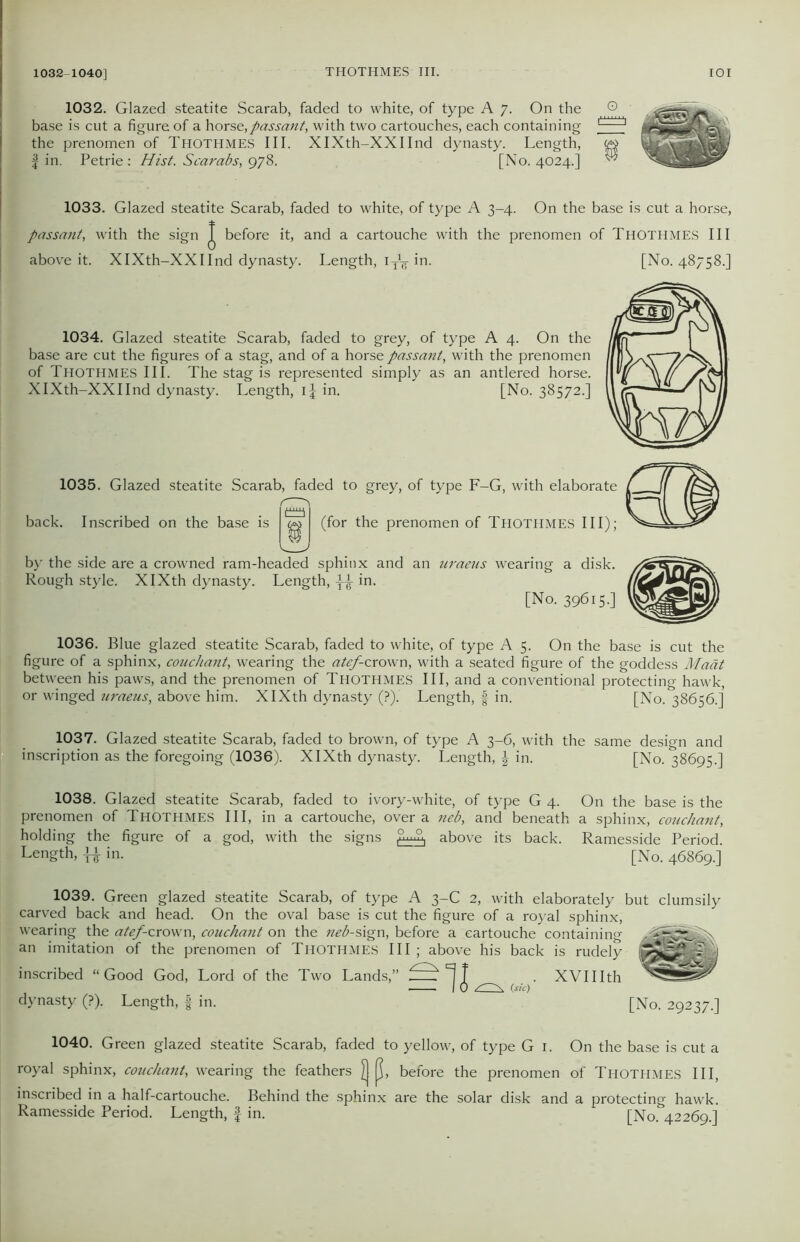 1032-1040] 1032. Glazed steatite Scarab, faded to white, of type A 7. On the base is cut a figure of a horse,passant, with two cartouches, each containing the prenomen of THOTHMES III. XIXth-XXIInd dynasty. Length, | in. Petrie: Hist. Scarabs, 978. [No. 4024.] 1033. Glazed steatite Scarab, faded to white, of type A 3-4. On the base is cut a horse, passant, with the sign J before it, and a cartouche with the prenomen of THOTHMES III above it. XIXth-XXIInd dynasty. Length, iy1^-in. [No. 48758.] 1034. Glazed steatite Scarab, faded to grey, of type A 4. On the base are cut the figures of a stag, and of a horse passant, with the prenomen of THOTHMES III. The stag is represented simply as an antlered horse. XIXth-XXIInd dynasty. Length, ij in. [No. 38572.] 1035. Glazed steatite Scarab, faded to grey, of type F-G, with elaborate back. Inscribed on the base is (for the prenomen of THOTHMES III); by the side are a crowned ram-headed sphinx and an uraeus wearing a disk. Rough style. XIXth dynasty. Length, ^ in. [No. 39615-] 1036. Blue glazed steatite Scarab, faded to white, of type A 5. On the base is cut the figure of a sphinx, coucliant, wearing the atef-crown, with a seated figure of the goddess Maat between his paws, and the prenomen of THOTHMES III, and a conventional protecting hawk, or winged uraeus, above him. XIXth dynasty (?).' Length, § in. [No. 38656.] 1037. Glazed steatite Scarab, faded to brown, of type A 3-6, with the same design and inscription as the foregoing (1036). XIXth dynasty. Length, in. [No. 38695.] 1038. Glazed steatite Scarab, faded to ivory-white, of type G 4. On the base is the prenomen of THOTHMES III, in a cartouche, over a neb, and beneath a sphinx, coucliant, holding the figure of a god, with the signs above its back. Ramesside Period. Length, in. [No. 46869.] 1039. Green glazed steatite Scarab, of type A 3-C 2, with elaborately but clumsily carved back and head. On the oval base is cut the figure of a royal sphinx, wearing the atef-crown, couchant on the neb-sign, before a cartouche containing an imitation of the prenomen of THOTHMES III ; above his back is rudely inscribed “Good God, Lord of the Two Lands,” f XVIIIth I 0 (sic) dynasty (?). Length, f in. [No. 29237.] 1040. Green glazed steatite Scarab, faded to yellow, of type G 1. On the base is cut a royal sphinx, couchant, wearing the feathers j] K, before the prenomen of THOTHMES III, inscribed in a half-cartouche. Behind the sphinx are the solar disk Ramesside Period. Length, f in. and a protecting hawk. [No. 42269.]
