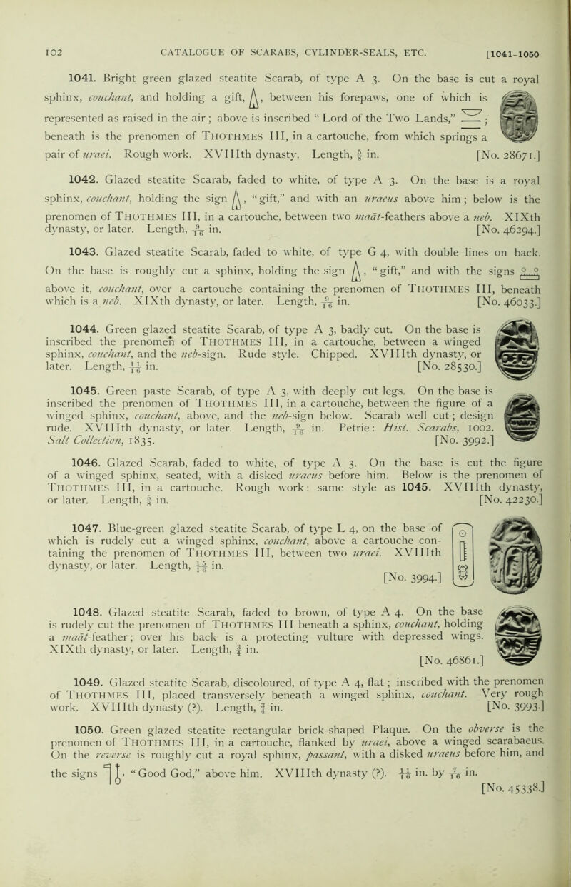 1041. Bright green glazed steatite Scarab, of type A 3. On the base is cut a royal sphinx, couchant, and holding a gift, between his forepaws, one of which is represented as raised in the air ; above is inscribed “ Lord of the Two Lands,” .V~^ • S&SrcMB beneath is the prenomen of Thothmes III, in a cartouche, from which springs a pair of uraei. Rough work. XVI11th dynasty. Length, § in. [No. 28671.] 1042. Glazed steatite Scarab, faded to white, of type A 3. On the base is a royal sphinx, couchant, holding the sign , “gift,” and with an uraeus above him; below is the prenomen of Thothmes III, in a cartouche, between two madt-kathers above a neb. XIXth dynasty, or later. Length, T9¥ in. [No. 46294.] 1043. Glazed steatite Scarab, faded to white, of type G 4, with double lines on back. On the base is roughly cut a sphinx, holding the sign ^, “ gift,” and with the signs .9...P above it, couchant, over a cartouche containing the prenomen of Thothmes III, beneath which is a neb. XIXth dynasty, or later. Length, T9^ in. [No. 46033.] 1044. Green glazed steatite Scarab, of type A 3, badly cut. On the base is inscribed the prenomen of THOTHMES III, in a cartouche, between a winged sphinx, couchant, and the neb-sign. Rude style. Chipped. XVIIIth dynasty, or later. Length, Jn. [No. 28530.] 1045. Green paste Scarab, of type A 3, with deeply cut legs. On the base is inscribed the prenomen of Thothmes III, in a cartouche, between the figure of a winged sphinx, couchant, above, and the neb-sign below. Scarab well cut; design rude. XVIIIth dynasty, or later. Length, ^ in. Petrie: hist. Scarabs, 1002. Salt Collection, 1835. [No. 3992.] 1046. Glazed Scarab, faded to white, of type A 3. On the base is cut the figure of a winged sphinx, seated, with a disked uraeus before him. Below is the prenomen of Thothmes III, in a cartouche. Rough work: same style as 1045. XVIIIth dynast}’, or later. Length, f in. [No. 42230.] 1047. Blue-green glazed steatite Scarab, of type L 4, on the base of which is rudely cut a winged sphinx, couchant, above a cartouche con- taining the prenomen of Thothmes III, between two uraei. XVIIIth dynasty, or later. Length, ]-| in. [No. 3994.] 1048. Glazed steatite Scarab, faded to brown, of type A 4. On the base is rudely cut the prenomen of Thothmes III beneath a sphinx, couchant, holding a 7;/rtw^-feather; over his back is a protecting vulture with depressed wings. XIXth dynasty, or later. Length, f in. [No. 46861.] 1049. Glazed steatite Scarab, discoloured, of type A 4, flat; inscribed with the prenomen of Thothmes III, placed transversely beneath a winged sphinx, couchant. Very rough work. XVIIIth dynasty (?). Length, f in. [No. 3993-] 1050. Green glazed steatite rectangular brick-shaped Plaque. On the obverse is the prenomen of Thothmes III, in a cartouche, flanked by uraei, above a winged scarabaeus. On the reverse is roughly cut a royal sphinx, passant, with a disked uraeus before him, and the signs ^ “Good God,” above him. XVIIIth dynasty (?). in. by ^ in. [No. 45338J