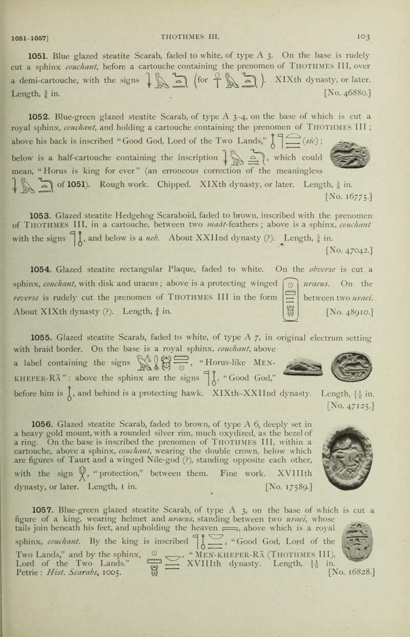1051. Blue glazed steatite Scarab, faded to white, of type A 3. On the base is rudely cut a sphinx couchant, before a cartouche containing the prenomen of THOTHMES III, over a demi-cartouche, with the signs ^ (f°r **^1 )• XIXth dynasty, or later. Length, f in. [No. 46880.] 1052. Blue-green glazed steatite Scarab, of type A 3-4, on the base of which is cut a royal sphinx, couchant, and holding a cartouche containing the prenomen of Thothmes III ; above his back is inscribed “Good God, Lord of the Two Lands,” J N(sic) ; which could below is a half-cartouche containing the inscription — mean, “ Horus is king for ever” (an erroneous correction of the meaningless of 1051). Rough work. Chipped. XIXth dynasty, or later. Length, f in. [No. 16775.] 1053. Glazed steatite Hedgehog Scaraboid, faded to brown, inscribed with the prenomen of Thothmes III, in a cartouche, between two maat-feathers ; above is a sphinx, couchant with the signs J, and below is a neb. About XXIInd dynasty (?). Length, § in. [No. 47042.] 1054. Glazed steatite rectangular Plaque, faded to white. O sphinx, couchant, with disk and uraeus ; above is a protecting winged reverse is rudely cut the prenomen of THOTHMES III in the form About XIXth dynasty (?). Length, f in. n the obverse is cut a uraeus. On the between two uraei. [No. 48910.] 1055. Glazed steatite Scarab, faded to white, of type A 7, in original electrum setting with braid border. On the base is a royal sphinx, couchant, above a label containing the signs ^ ^ , “ Horus-like Men- KHEPER-Ra”: above the sphinx are the signs J, “Good God,” before him is and behind is a protecting hawk. XIXth-XXIInd dynasty. Length, -j-i- in. [No. 47125.] 1056. Glazed steatite Scarab, faded to brown, of type A 6, deeply set in a heavy gold mount, with a rounded silver rim, much oxydized, as the bezel of a ring. On the base is inscribed the prenomen of Thothmes III, within a cartouche, above a sphinx, couchant, wearing the double crown, below which are figures of Taurt and a winged Nile-god (?), standing opposite each other, with the sign “protection,” between them. Fine work. XVIIIth dynasty, or later. Length, 1 in. [No. 17589.] 1057. Blue-green glazed steatite Scarab, of type A 3, on the base of which is cut a figure of a king, wearing helmet and uraeus, standing between two uraei, whose tails join beneath his feet, and upholding the heaven f=^, above which is a royal sphinx, couchant. By the king is inscribed “Good God, Lord of the Two Lands,” and by the sphinx, O v^y, “ Men-kheper-Ra (Thothmes III), Lord of the Two Lands.” '~~r* XVIIIth dynasty. Length, in. Petrie: Hist. Scarabs, 1005. yj [No. 16828.] m