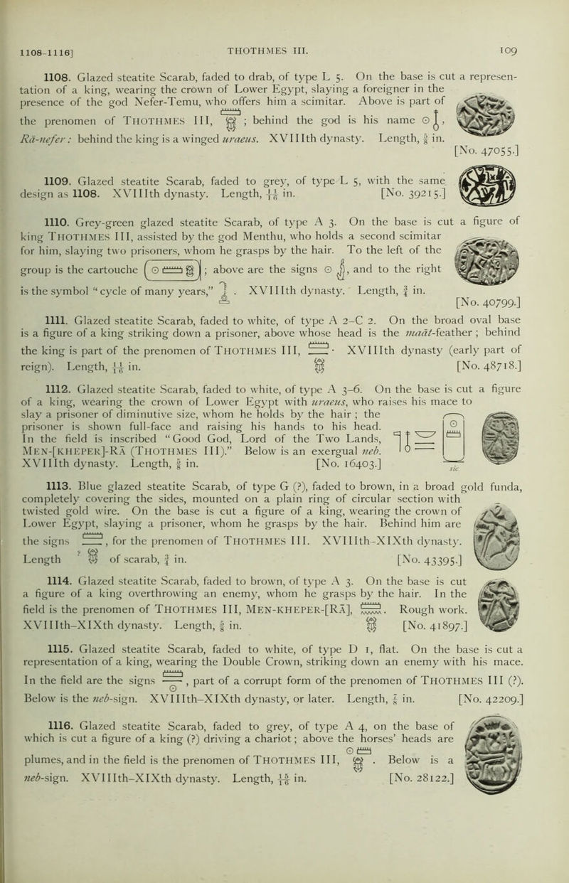 1108-1116] 1108. Glazed steatite Scarab, faded to drab, of type L 5. On the base is cut a represen- tation of a king, wearing the crown of Lower Egypt, slaying a foreigner in the presence of the god Nefer-Temu, who offers him a scimitar. Above is part of the prenomen of THOTHMES III, ^ ; behind the god is his name oj, sSwShSHEP Ra-nefer: behind the king is a winged uraeus. XVI11th dynasty. Length, f in. [No. 47055-] 1109. Glazed steatite Scarab, faded to grey, of type L 5, with the same |£ design as 1108. XVI11 th dynasty. Length, -[£ in. [No. 39215.] 1110. Grey-green glazed steatite Scarab, of type A 3. On the base is cut a figure of king Thothmes III, assisted by the god Menthu, who holds a second scimitar for him, slaying two prisoners, whom he grasps by the hair. To the left of the rS ; above are the signs O J), and to the right group is the cartouche [ 0 is the symbol “ cycle of many years,” j . XVIIIth dynasty. Length, £ in. a [No. 40799-] 1111. Glazed steatite Scarab, faded to white, of type A 2-C 2. On the broad oval base is a figure of a king striking down a prisoner, above whose head is the maat-feather ; behind the king is part of the prenomen of THOTHMES III, !~~il - XVIIIth dynasty (early part of reign). Length, ££r in. [No. 48718.] 1112. Glazed steatite Scarab, faded to white, of type A 3-6. On the base is cut a figure of a king, wearing the crown of Lower Egypt with uraeus, who raises his mace to slay a prisoner of diminutive size, whom he holds by the hair ; the prisoner is shown full-face and raising his hands to his head. In the field is inscribed “Good God, Lord of the Two Lands, 'i f Men-[kheper]-Ra (THOTHMES III).” Below is an exergual neb. 19 XVIIIth dynasty. Length, | in. [No. 16403.] 1113. Blue glazed steatite Scarab, of type G (?), faded to brown, in a broad gold funda, completely covering the sides, mounted on a plain ring of circular section with twisted gold wire. On the base is cut a figure of a king, wearing the crown of Lower Egypt, slaying a prisoner, whom he grasps by the hair. Behind him are the signs , for the prenomen of Thothmes III. Length ‘ of scarab, f in. XVIIIth-XIXth dynasty. [No. 43395-] 1114. Glazed steatite Scarab, faded to brown, of type A 3. On the base is cut a figure of a king overthrowing an enemy, whom he grasps by the hair. In the field is the prenomen of Thothmes III, Men-kheper-[Ra], Rough work. XVIIIth-XIXth dynasty. Length, | in. $ [No. 41897.] 1115. Glazed steatite Scarab, faded to white, of type D 1, flat. On the base is cut a representation of a king, wearing the Double Crown, striking down an enemy with his mace. In the field are the signs part of a corrupt form of the prenomen of Thothmes III (?). Below is the neb-sign. XVIIIth-XIXth dynasty, or later. Length, £ in. [No. 42209.] 1116. Glazed steatite Scarab, faded to grey, of type A 4, on the base of which is cut a figure of a king (?) driving a chariot; above the horses’ heads are T&ZS. 0 f±aa SSKw;, plumes, and in the field is the prenomen of Thothmes III, ^ . Below is a neb-s\gx\. XVIIIth-XIXth dynasty. Length, in. [No. 28122.]