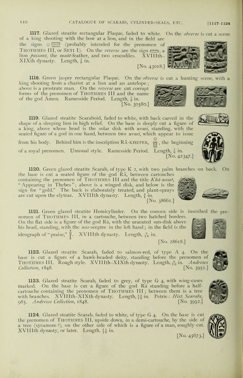 1117. Glazed steatite rectangular Plaque, faded to white. On the obverse is cut a scene of a king shooting with the bow at a lion, and in the field are the signs © (probably intended for the prenomen of THOTHMES III, or SETI I). On the reverse are the sign iv a lion passant, the ;««rt^-feather, and two crocodiles. XVIIIth- XlXth dynasty. Length, f in. [No. 43018.] 1118. Green jasper rectangular Plaque. On the obverse is cut a hunting scene, with a king shooting from a chariot at a lion and an antelope ; above is a prostrate man. On the reverse are cut corrupt forms of the prenomen of Thothmes III and the name of the god Amen. Ramesside Period. Length, f in. [No. 30580.] 1119. Glazed steatite Scaraboid, faded to white, with back carved in the shape of a sleeping lion in high relief. On the base is deeply cut a figure of a king, above whose head is the solar disk with uraei, standing, with the seated figure of a god in one hand, between two uraei, which appear to issue O from his body. Behind him is the inscription Ra-kheper, , the beginning of a royal prenomen. Unusual style. Ramesside Period. Length, f in. [No. 42347-] 1120. Green glazed steatite Scarab, of type K 2, with two palm branches on back. On the base is cut a seated figure of the god Ra, between cartouches containing the prenomen of Thothmes III and the title Khd-uaset, “ Appearing in Thebes ”; above is a winged disk, and below is the sign for “ gold.” The back is elaborately treated, and plant-sprays are cut upon the elytrae. XVIIIth dynasty. Length, f in. [No. 38661.] 1121. Green glazed steatite Hemicylinder. On the convex side is inscribed the pre- nomen of Thothmes III, in a cartouche, between two hatched borders. On the flat side is a figure of the god Ra, with the uraeated sun-disk above his head, standing, with the /MJ-sceptre in the left hand; in the field is the ideograph of “praise,” XVIIIth dynasty. Length, T9¥ in. [No. 28618.] 1122. Glazed steatite Scarab, faded to salmon-red, of type A 4. On the base is cut a figure of a hawk-headed deity, standing before the prenomen of JEHA Thothmes III. Rough style. XVIIIth-XIXth dynasty. Length,in. Andrews Collection, 1848. [No. 3951.] 1123. Glazed steatite Scarab, faded to grey, of type G 4, with wing-cases marked. On the base is cut a figure of the god Ra standing before a half- cartouche containing the prenomen of THOTHMES III; between them is a tree with branches. XVIIIth-XIXth dynasty. Length,{A in. Petrie : Hist. Scarabs, 985. Andrews Collection, 1848. [No. 3952.] 1124. Glazed steatite Scarab, faded to white, of type G 4. On the base is cut the prenomen of THOTHMES III, upside down, in a demi-cartouche, by the side of a tree (sycamore ?), on the other side of which is a figure of a man, roughly cut. XVIIIth dynasty, or later. Length, in. [No. 45673-]