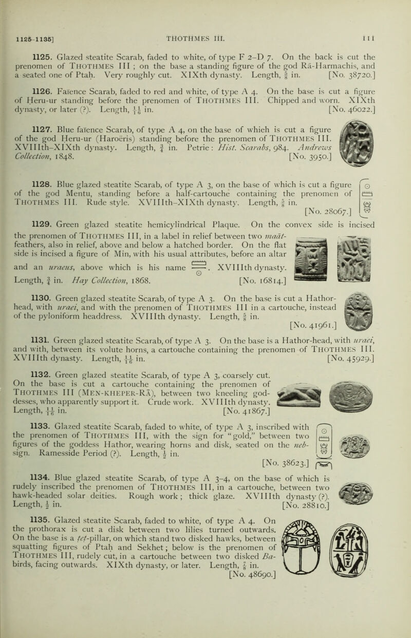 1125-1135] 1125. Glazed steatite Scarab, faded to white, of type F 2-D 7. On the back is cut the prenomen of Thothmes III ; on the base a standing figure of the god Ra-Harmachis, and a seated one of Ptah. Very roughly cut. XIXth dynasty. Length, § in. [No. 38720.] 1126. Faience Scarab, faded to red and white, of type A 4. On the base is cut a figure of Heru-ur standing before the prenomen of Thothmes III. Chipped and worn. XIXth dynasty, or later (?). Length, in. [No. 46022.] 1127. Blue faience Scarab, of type A 4, on the base of whieh is cut a figure of the god Heru-ur (Haroeris) standing before the prenomen of THOTHMES III. XVIIIth-XIXth dynasty. Length, § in. Petrie: Hist. Scarabs, 984. Andrews Collection, 1848. [No. 3950.] 1128. Blue glazed steatite Scarab, of type A 3, on the base of which is cut a figure of the god Mentu, standing before a half-cartouche containing the prenomen of Thothmes III. Rude style. XVIIIth-XIXth dynasty. Length, | in. [No. 28067.] 1129. Green glazed steatite hemicylindrical Plaque. On the convex side is incised the prenomen of Thothmes III, in a label in relief between two inaat- feathers, also in relief, above and below a hatched border. On the flat side is incised a figure of Min, with his usual attributes, before an altar and an Jiraeus, above which is his name . XVI11 th dynasty. Length, f in. Hay Collection, 1868. [No. 16814.] 1130. Green glazed steatite Scarab, of type A 3. On the base is cut a Hathor- head, with uraei, and with the prenomen of Thothmes III in a cartouche, instead of the pyloniform headdress. XVIIIth dynasty. Length, § in. [No. 41961.] 1131. Green glazed steatite Scarab, of type A 3. On the base is a Hathor-head, with uraei, and with, between its volute horns, a cartouche containing the prenomen of Thothmes III. XVIIIth dynasty. Length, in. [No. 45929.] 1132. Green glazed steatite Scarab, of type A 3, coarsely cut. On the base is cut a cartouche containing the prenomen of _ j ~~ ~ Thothmes III (Men-kheper-Ra), between two kneeling god- desses, who apparently support it. Crude work. XVIIIth dynasty. Length, in. [No. 41867.] 1133. Glazed steatite Scarab, faded to white, of type A 3, inscribed with the prenomen of Thothmes III, with the sign for “gold,” between two figures of the goddess Hathor, wearing horns and disk, seated on the neb- sign. Ramesside Period (?). Length, \ in. [No. 38623.] 1134. Blue glazed steatite Scarab, of type A 3-4, on the base of which is rudely inscribed the prenomen of Thothmes III, in a cartouche, between two hawk-headed solar deities. Rough work; thick glaze. XVIIIth dynasty (?). Length, £ in. [No. 28810.] 1135. Glazed steatite Scarab, faded to white, of type A 4. On the prothorax is cut a disk between two lilies turned outwards. On the base is a /W-pillar, on which stand two disked hawks, between squatting figures of Ptah and Sekhet; below is the prenomen of Thothmes III, rudely cut, in a cartouche between two disked Ba- birds, facing outwards. XIXth dynasty, or later. Length, £ in. [No. 48690.]