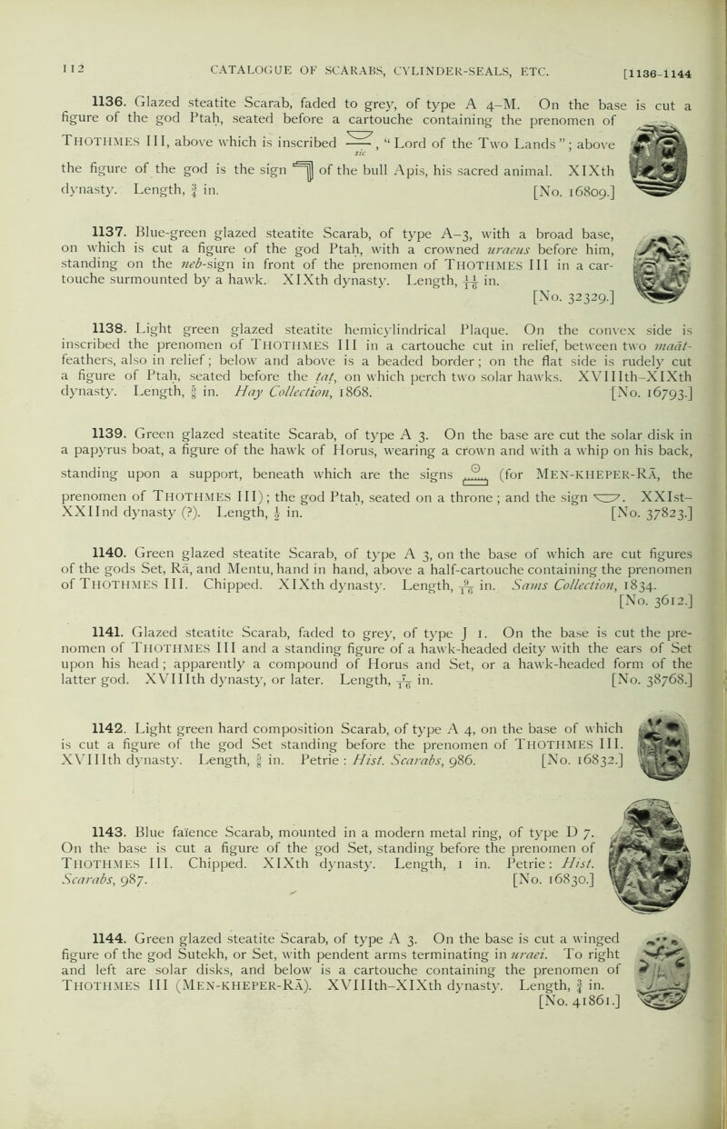 1136. Glazed steatite Scarab, faded to grey, of type A 4-M. On the base is cut a figure of the god Ptah, seated before a cartouche containing the prenomen of Thothmes pi, above which is inscribed “Lord of the Two Lands”; above the figure of the god is the sign of the bull Apis, his sacred animal. XIXth dynasty. Length, f in. [No. 16809.] 1137. Blue-green glazed steatite Scarab, of type A-3, with a broad base, on which is cut a figure of the god Ptah, with a crowned uraeus before him, standing on the neb-sign in front of the prenomen of Thothmes III in a car- touche surmounted by a hawk. XIXth dynasty. Length, in. [No. 32329.] 1138. Light green glazed steatite hemicylindrical Plaque. On the convex side is inscribed the prenomen of THOTHMES III in a cartouche cut in relief, between two viaat- feathers, also in relief; below and above is a beaded border; on the flat side is rudely cut a figure of Ptah, seated before the tat, on which perch two solar hawks. XVII Ith-XIXth dynasty. Length, f in. Hay Collection, 1868. {No. 16793.] 1139. Green glazed steatite Scarab, of type A 3. On the base are cut the solar disk in a papyrus boat, a figure of the hawk of Horus, wearing a crown and writh a whip on his back, standing upon a support, beneath which are the signs |..G)..| (for Men-kheper-Ra, the prenomen of THOTHMES III) ; the god Ptah, seated on a throne ; and the sign YI7. XXIst- XXIInd dynasty (?). Length, \ in. [No. 37823.] 1140. Green glazed steatite Scarab, of type A 3, on the base of which are cut figures of the gods Set, Ra, and Mentu, hand in hand, above a half-cartouche containing the prenomen of Thothmes III. Chipped. XIXth dynasty. Length, -A in. Sams Collection, 1834. [No. 3612.] 1141. Glazed steatite Scarab, faded to grey, of type J 1. On the base is cut the pre- nomen of Thothmes III and a standing figure of a hawk-headed deity with the ears of Set upon his head ; apparently a compound of Horus and Set, or a hawk-headed form of the latter god. XVI11th dynasty, or later. Length, in. [No. 38768.] 1142. Light green hard composition Scarab, of type A 4, on the base of which is cut a figure of the god Set standing before the prenomen of Thothmes III. XVIIIth dynasty. Length, § in. Petrie : Hist. Scarabs, 986. [No. 16832.] 1143. Blue faience Scarab, mounted in a modern metal ring, of type D 7. On the base is cut a figure of the god Set, standing before the prenomen of Thothmes III. Chipped. XIXth dynasty. Length, 1 in. Petrie: Hist. Scarabs, 987. [No. 16830.] 1144. Green glazed steatite Scarab, of type A 3. On the base is cut a winged * figure of the god Sutekh, or Set, with pendent arms terminating in uraei. To right and left are solar disks, and below is a cartouche containing the prenomen of (F jC-. -»• Thothmes III (Men-kheper-Ra). XVIIIth-XIXth dynasty. Length, £ in. yvOb3 [No. 41861.]