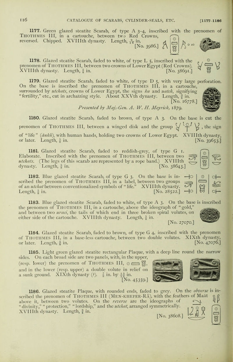 1177. Green glazed steatite Scarab, of type A 3-4, inscribed with the prenomen of Thothmes III, in a cartouche, between two Red Crowns, reversed. Chipped. XVI11 th dynasty. Length,-A-in. jt JL tv. [No. 3986.] 2\ « \h0sic 1178. Glazed steatite Scarab, faded to white, of type L 5, inscribed with the prenomen of Thothmes III, between two crowns of Lower Egypt (Red Crowns). XVIIIth dynasty. Length, f in. [No. 38691.] 1179. Glazed steatite Scarab, faded to white, of type D 5, with very large perforation. On the base is inscribed the prenomen of Thothmes III, in a cartouche, surrounded by utchats, crowns of Lower Egypt, the signs ka and uatch, signifying “fertility,” etc., cut in archaizing style. About XXVth dynasty. Length, f in. [No. 16778.] Presented by Maj.-Gen. A. W. H. Meyrick, 1879. 1180. Glazed steatite Scarab, faded to brown, of type A 3. On the base is cut the prenomen of THOTHMES III, between a winged disk and the group ^ ^ , the sign of “life” (ankh), with human hands, holding two crowns of Lower Egypt. XVIIIth dynasty, or later. Length, f in. [No. 39653.] 1181. Glazed steatite Scarab, faded to reddish-grey, of type G 1. Elaborate. Inscribed with the prenomen of Thothmes III, between two utchats. (The legs of this scarab are represented by a rope band.) XVIIIth dynasty. Length, § in. [No. 38643.] IS 1182. Blue glazed steatite Scarab, of type G 3. On the base is in- —Jo scribed the prenomen of Thothmes III, in a label, between two groups of an utchat between conventionalized symbols of “ life.” XVIIIth dynasty. Length, f in. [No. 28522.] H° 0 oh- cj-- 1183. Blue glazed steatite Scarab, faded to white, of type A 3. On the base is inscribed the prenomen of Thothmes III, in a cartouche, above the ideograph of “gold,” and between two uraei, the tails of which end in three broken spiral volutes, on either side of the cartouche. XVIIIth dynasty. Length, f in. [No. 27070.] 1184. Glazed steatite Scarab, faded to brown, of type G 4, inscribed with the prenomen of Thothmes III, in a base-less cartouche, between two double volutes. XIXth dynasty, or later. Length, f in. [No. 47076.] 1185. Light green glazed steatite rectangular Plaque, with a deep line round the narrow sides. On each broad side are two panels, with, in the upper, (resp. lower) the prenomen of Thothmes III, © |j|, and in the lower (resp. upper) a double volute in relief on a sunk ground. XIXth dynasty (?). f in. by -ff in. [No. 45359-] 1186. Glazed steatite Plaque, with rounded ends, faded to grey. On the obverse is in scribed the prenomen of Thothmes III (Men-kheper-Ra), with the feathers of Maat o r? above it, between two volutes. On the reverse are the ideographs of <s~^ H r “ divinity,” “ protection,” “ lordship,” and the utchat, arranged symmetrically. XVIIIth dynasty. Length, f in. [No. 38608.] i;§ 9 U-iN a JL