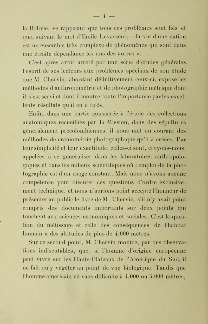 la Bolivie, sc rappelant que tous ces problèmes sont liés et cpie, suivant le mot d’Emile Levasseur, « la vie d’une nation est un ensemble très complexe de phénomènes cpii sont dans nue étroite dépendance les uns des antres ». C’est après avoir arrêté par une série d’études générales l’esprit de ses lecteurs aux ])roblèmes spéciaux de son étude ({lie M. Cliervin, abordant délinitivement ceux-ci, cx])osc les méthodes d’anlhropométrie et de photograjiliie métrique dont il s’est servi et dont il montre tonte l’importance parles excel- lents résultats qu’il en a tii'és. Enfin, dans une partie consacrée à l’étude des collections anatomiques recueillies par la Mission, dans des sépultures généralement précolombiennes, il nous met an courant des méthodes de craniométrie photographi({iie qu’il a créées. Par leur sim|)licité et leur exactitude, celles-ci sont, croyons-nous, a|)j)elées à se généraliser dans les laboratoires anthi-opolo- giqnes et dans les milieux scienlitiques où rem[)loi de la {)ho- togTaj)hie est d’un usage constant. Mais nous n’avons anenne compétence ])Our discuter ces questions d’ordre exclusive- ment technique, et nous n’anrions point accepté riionnenr de jirésenteran {public le livre de M. Cliervin, s’il n’y avait })oint conijiris des documents ini{)ortanls sur deux points (jiii louchent aux sciences économicjues et sociales. C’est la cpies- tion du métissage et celle des conséquences de l’habitat Inimain à des altitudes de jilns de 4.000 mètres. Sur ce second point, M. Cliervin montre, jiar des observa- tions indiscutables, que, si l’homme d’origine européenne jient vivre sur les Hants-Plaleanx de l’Amérique du Sud, il ne fait qn’y végéter au jioinl de vue biologi({iie. Tandis que l’homme américain vit sans dilïiculté à 4,000 on il.000 mèlres,