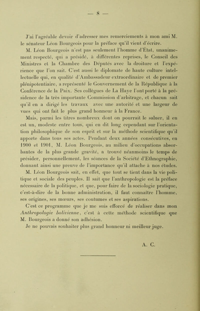 J’ai l’airréable clevoii’ d’adresser mes remerciements à mon ami M. O le sénateur Léon Bourgeois pour la préface qu’il vient d’écrire. M. Léon Bourgeois n’est pas seulement l’homme d’Etat, nnanime- ment respecté, qui a présidé, à différentes reprises, le Conseil des Ministres et la Chambre des Députés avec la droiture et l’expé- rience que l’on sait. C’est aussi le diplomate de haute culture intel- lectuelle qui, en qualité d’Ainhassadeur extraordinaire et de premier plénipotentiaire, a représenté le Gouvernement de la Bépuhliqne à la Conférence de la Paix. Ses collègues de La Haye l’ont porté à la pré- sidence de la très importante Commission d’arbitrage, et chacun sait qu’il en a dirigé les travaux avec une autorité et une largeur de vues qui ont fait le plus grand honneur à la France. Mais, parmi les titres nombreux dont on pourrait le saluer, il en est un, modeste entre tous, qui en dit long cependant sur l’orienta- tion philosophique de son esprit et sur la méthode scientifique qu’il apporte dans tous ses actes. Pendant deux années consécutives, en 1900 et 1901, M . Léon Bourgeois, au milieu d’occupations absor- bantes de la plus grande gravité, a trouvé néanmoins le temps de présider, personnellement, les séances de la Société d’Ethnographie, donnant ainsi une preuve de l’importance qu’il attache à nos études. M. I ^éon Bourgeois sait, en elfet, que tout se tient dans la vie poli- tique et sociale des peuj)les. Il sait que l’anthropologie est la préface nécessaire de la politique, et que, pour faire de la sociologie pratique, c’est-à-dire de la bonne administration, il faut connaître l’homme, ses origines, ses mœurs, ses coutumes et ses aspirations. C’est ce programme que je me suis elforcé de réaliser dans mon Anlhropoloc/ie bolivienne^ c’est à cette méthode scientifique que M. Bourgeois a donné son adhésion. Je ne pouvais souhaiter plus grand honneur ni meilleur juge. A. C.