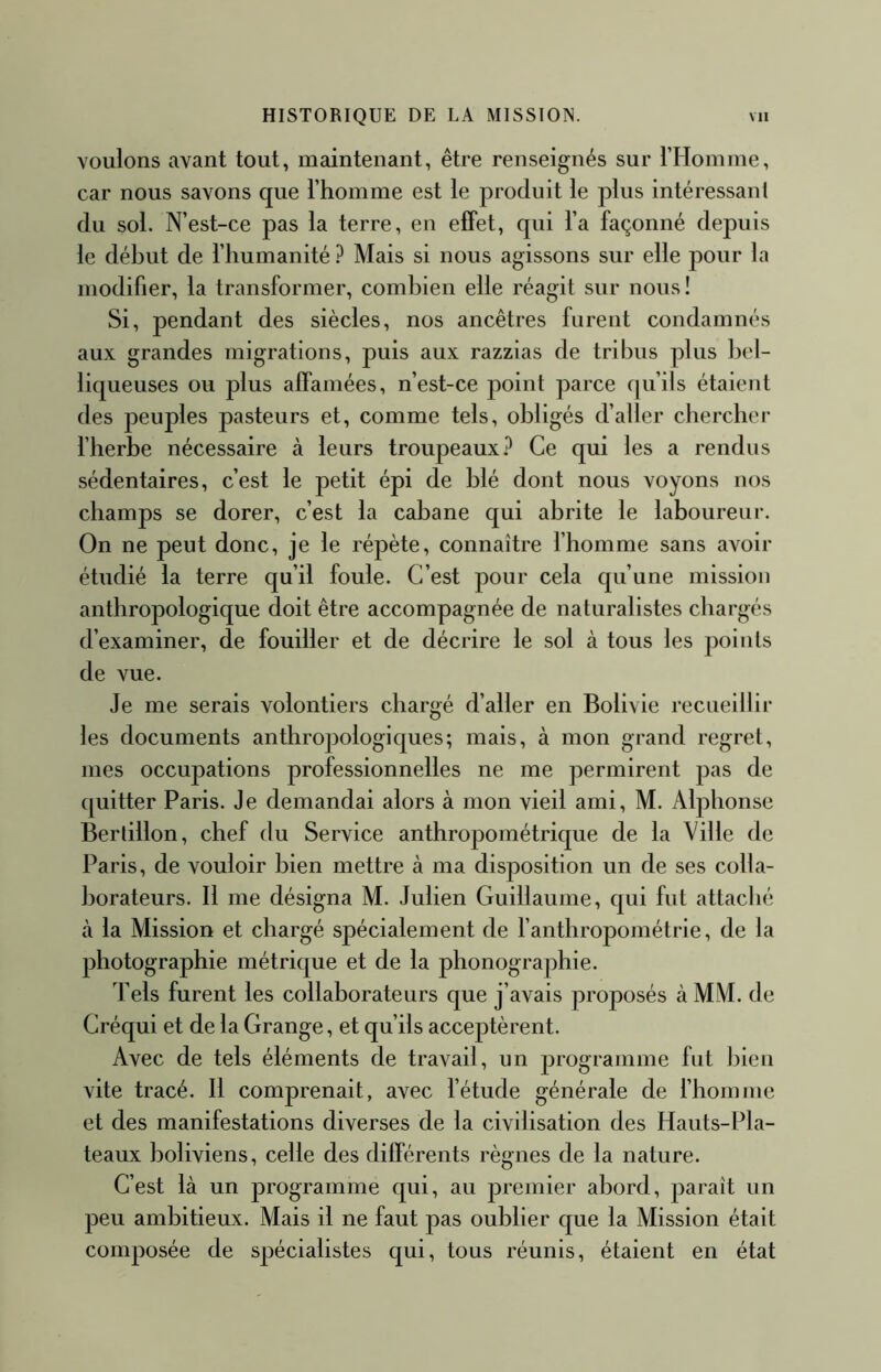 HISTORIQUE DE LA MISSION. vu voulons avant tout, maintenant, être renseignés sur rHomme, car nous savons que riiomme est le produit le plus intéressant du sol. N’est-ce pas la terre, en effet, qui l’a façonné depuis le début de l’humanité ? Mais si nous agissons sur elle pour la modifier, la transformer, combien elle réagit sur nous! Si, pendant des siècles, nos ancêtres furent condamnés aux grandes migrations, puis aux razzias de tribus plus bel- liqueuses ou plus alfamées, n’est-ce point parce qu’ils étaient des peuples pasteurs et, comme tels, obligés d’aller cbercber l’herbe nécessaire à leurs troupeaux.^ Ce qui les a rendus sédentaires, c’est le petit épi de blé dont nous voyons nos champs se dorer, c’est la cabane qui abrite le laboureur. On ne peut donc, je le répète, connaître l’homme sans avoir étudié la terre qu’il foule. C’est pour cela qu’une mission anthropologique doit être accompagnée de naturalistes chargés d’examiner, de fouiller et de décrire le sol à tous les points de vue. Je me serais volontiers chargé d’aller en Bolivie recueillir les documents anthropologiques; mais, à mon grand regret, mes occupations professionnelles ne me permirent pas de quitter Paris. Je demandai alors à mon vieil ami, M. Alphonse Bertillon, chef du Service anthropométrique de la Ville de Paris, de vouloir bien mettre à ma disposition un de ses colla- borateurs. 11 me désigna M. Julien Guillaume, qui fut attaché à la Mission et chargé spécialement de l’anthropométrie, de la photographie métrique et de la phonographie. Tels furent les collaborateurs que j’avais proposés à MM. de Créqui et de la Grange, et qu’ils acceptèrent. Avec de tels éléments de travail, un programme fut bien vite tracé. 11 comprenait, avec l’étude générale de l’homme et des manifestations diverses de la civilisation des Hauts-Pla- teaux boliviens, celle des différents règnes de la nature. C’est là un programme qui, au premier abord, paraît un peu ambitieux. Mais il ne faut pas oublier que la Mission était composée de spécialistes qui, tous réunis, étaient en état