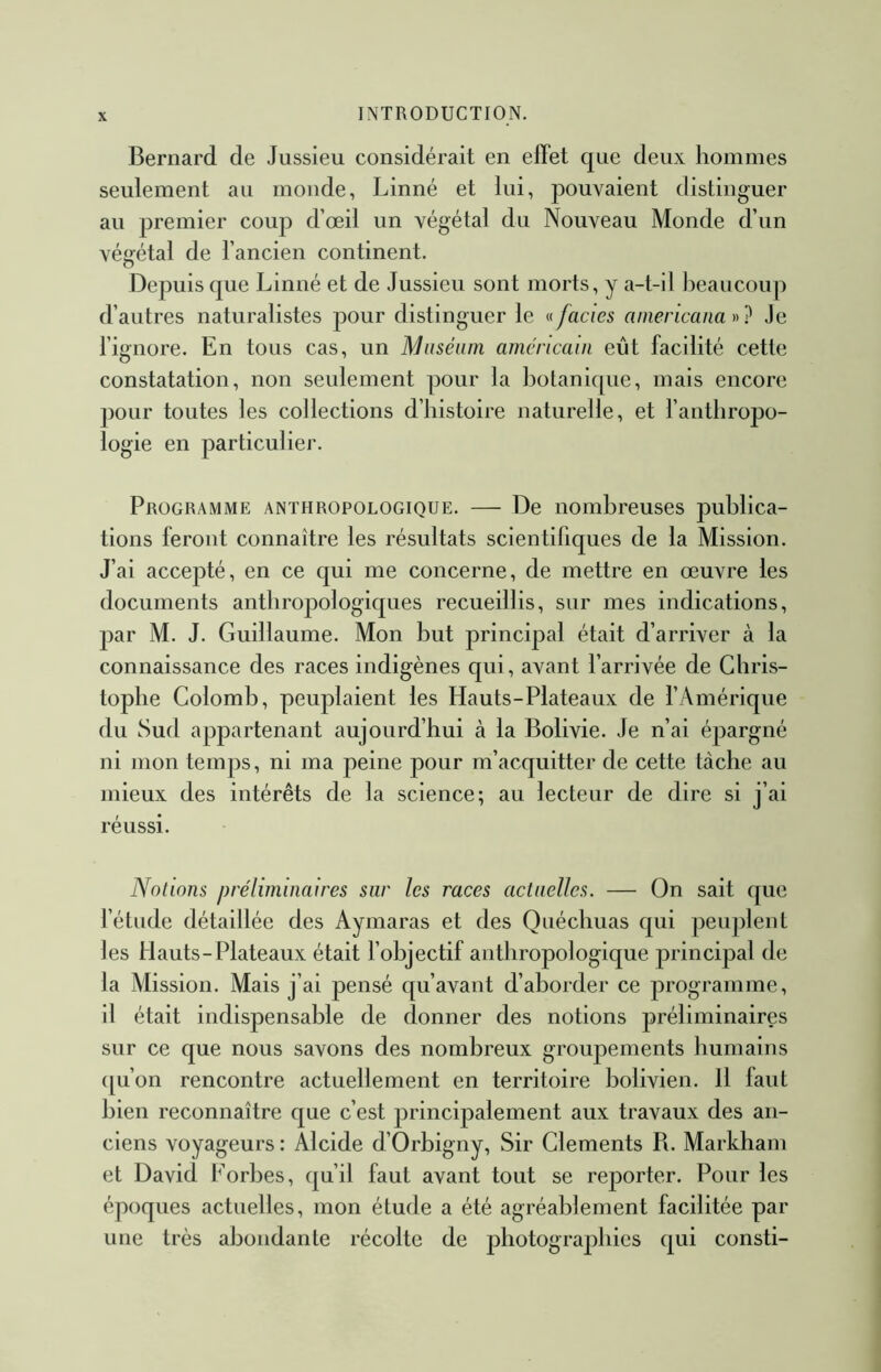 Bernard de Jussieu considérait en effet que deux hommes seulement au monde, Linné et lui, pouvaient distinguer au premier coup d’œil un végétal du Nouveau Monde d’un végétal de l’ancien continent. Depuis que Linné et de Jussieu sont morts, y a-t-il J^eaucoup d’autres naturalistes pour distinguer le faciès americana Je l’ignore. En tous cas, un Muséum américain eût facilité cette constatation, non seulement pour la botanicpie, mais encore pour toutes les collections d’histoire naturelle, et l’anthropo- logie en particulier. Programme anthropologique. — De nombreuses publica- tions feront connaître les résultats scientifiques de la Mission. J’ai accepté, en ce qui me concerne, de mettre en œuvre les documents anthropologiques recueillis, sur mes indications, par M. J. Guillaume. Mon but principal était d’arriver à la connaissance des races indigènes qui, avant l’arrivée de Chris- tophe Colomb, peuplaient les Hauts-Plateaux de l’Amérique du Sud appartenant aujourd’hui à la Bolivie. Je n’ai épargné ni mon temps, ni ma peine pour m’acquitter de cette tache au mieux des intérêts de la science; au lecteur de dire si j’ai réussi. Notions préliminaires sur les races actuelles. — On sait que fétude détaillée des Aymaras et des Quéchuas qui peuplent les Hauts-Plateaux était l’objectif anthropologique principal de la Mission. Mais j’ai pensé qu’avant d’aborder ce programme, il était indispensable de donner des notions préliminaires sur ce que nous savons des nombreux groupements humains {[u’on rencontre actuellement en territoire bolivien. 11 faut bien reconnaître que c’est principalement aux travaux des an- ciens voyageurs : Alcide d’Orbigny, Sir Cléments R. Markham et David Eorbes, qu’il faut avant tout se reporter. Pour les époques actuelles, mon étude a été agréablement facilitée par une très abondante récolte de photographies qui consti-