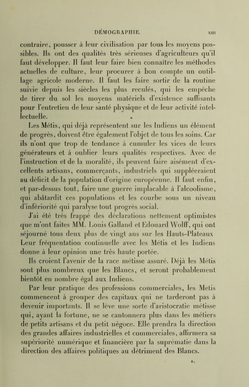 DÉMOGRAPHIE. XIII contraire, pousser à leur civilisation par tous les moyens pos- sibles. Ils ont des qualités très sérieuses d’agriculteurs qu’il faut développer. Il faut leur faire bien connaître les méthodes actuelles de culture, leur procurer à bon compte un outil- lage agricole moderne. Il faut les faire sortir de la routine suivie depuis les siècles les plus reculés, qui les enq^êclie de tirer du sol les moyens matériels d’existence sulbsanls pour l’entretien de leur santé physique et de leur activité intel- lectuelle. • Les Métis, qui déjà représentent sur les Indiens un élément de progrès, doivent être également fobjet de tous les soins. Car ils n’ont que trop de tendance à cumuler les vices de leuis générateurs et à oublier leurs qualités respectives. Avec de finstruction et de la moralité, ils peuvent faire aisément d’ex- cellents artisans, commerçants, industriels qui suppléeraient au déficit de la population d’origine euroj^éenne. Il faut enlin, et par-dessus tout, faire une guerre implacable à l’alcoolisme, qui abâtardit ces populations et les courbe sous un niveau d’infériorité qui paralyse tout progrès social. J’ai été très frappé des déclarations nettement optimistes que m’ont faites MM. Louis Galland et Edouard Wollf, qui ont séjourné tous deux plus de vingt ans sur les Ilauts-Plateaux Leur fréquentation continuelle avec les Métis et les Indiens donne à leur opinion une très haute portée. Ils croient l’avenir de la race métisse assuré. Déjà les Métis sont plus nombreux que les Blancs, et seront probablement bientôt en nombre égal aux Indiens. Par leur pratique des professions commerciales, les Métis commencent à grouper des capitaux qui ne tarderont pas à devenir importants. Il se lève une sorte d’aristocratie métisse qui, ayant la fortune, ne se cantonnera plus dans les métiers de petits artisans et du petit négoce. Elle prendra la direction des grandes affaires industrielles et commerciales, affirmera sa supériorité numérique et financière par la suprématie dans la direction des affaires politiques au détriment des Blancs.