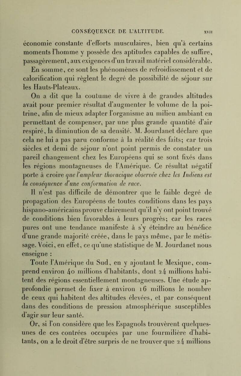 économie constante d’efforts musculaires, l)ien qu’cà certains moments l’homme y possède des aptitudes capables de sulbre, passagèrement, aux exigences d’un travail matériel considérable. En somme, ce sont les phénomènes de refroidissement et de calorification qui règlent le degré de possi])ilité de séjour sur les Hauts-Plateaux. On a dit que la coutume de vivre à de grandes altitudes avait pour premier résultat d’augmenter le volume de la poi- trine, afin de mieux adapter l’organisme au milieu ambiant en permettant de compenser, par une plus grande quantité d’air respiré, la diminution de sa densité. M. Jourdanet déclare que cela ne lui a pas paru conforme à la réalité des faits; car trois siècles et demi de séjour n’ont point permis de constater un pareil changement chez les Européens qui se sont fixés dans les régions montagneuses de fAinérique. Ce résultat négatif porte à croire (jne l’ampleur thoracujiie observée chez les Indiens esl la consé(juence d’une conjormation de race. Il n’est pas difficile de démontrer que le faible degré de propagation des Européens de toutes conditions dans les pays hispano-américains prouve clairement qu’il n’y ont point trouvé de conditions bien favorables à leurs progrès; car les races pures ont une tendance manifeste à s’y éteindre au liénéfice d’une grande majorité créée, dans le pays même, par le métis- sage. Voici, en effet, ce qu’une statistique de M. Jourdanet nous enseigne : Toute fAmérique du Sud, en y ajoutant le Mexique, com- prend environ 4o millions d’habitants, dont 2 4 millions habi- tent des régions essentiellement montagneuses. Une étude ap- profondie permet de fixer à environ i6 millions le nombre de ceux qui habitent des altitudes élevées, et par conséquent dans des conditions de pression atmosphérique susceptibles d’agir sur leur santé. Or, si Ton considère que les Espagnols trouvèrent quelques- unes de ces contrées occupées par une fourmilière d’habi- tants, on a le droit d’être surpris de ne trouver que 2 4 millions