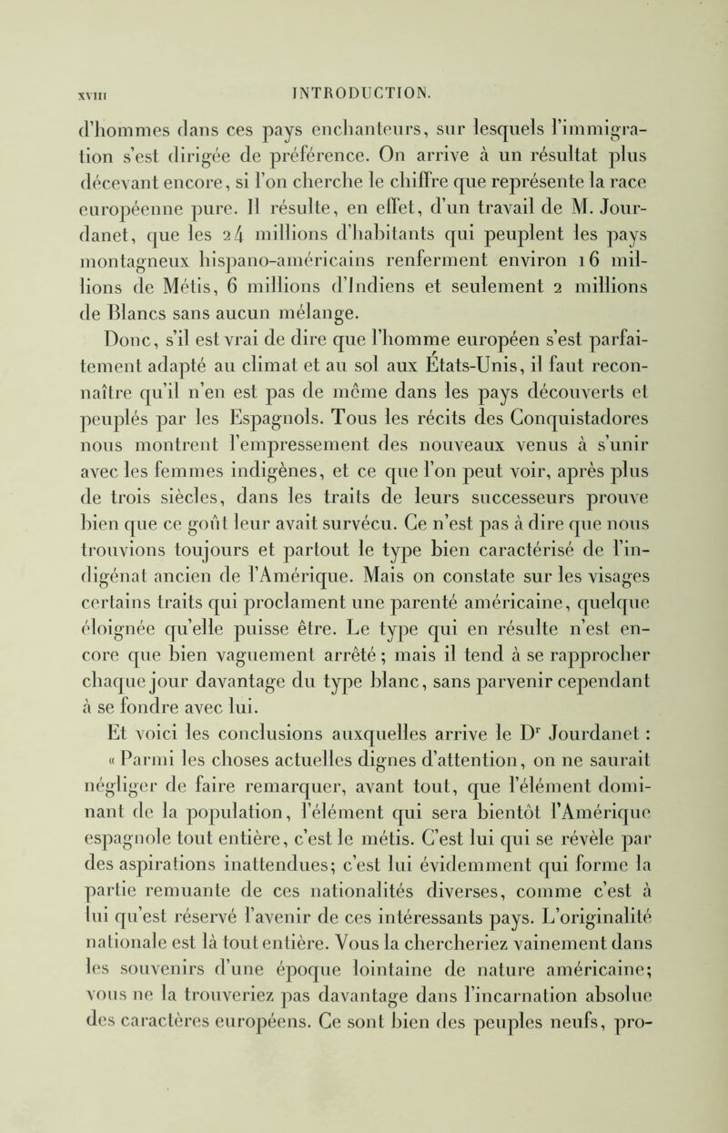 d’hommes dans ces pays encliantenrs, sur lesquels l’immigra- tion s’est dirigée de préférence. On arrive à un résultat plus décevant encore, si l’on cherche le chiffre que représente la race européenne pure. 11 résulte, en effet, d’un travail de M. Jour- danet, que les ik millions d’habitants qui peuplent les pays montagneux hispano-américains renferment environ 16 mil- lions de Métis, 6 millions d’indiens et seulement 2 millions de Blancs sans aucun mélange. Donc, s’il est vrai de dire que l’homme européen s’est parfai- tement adapté au climat et au sol aux Etats-Unis, il faut recon- naître qu’il n’en est pas de meme dans les pays découverts et peuplés par les Espagnols. Tous les récits des Conquistadores nous montrent l’empressement des nouveaux venus à s’unir avec les femmes indigènes, et ce que l’on peut voir, après pins de trois siècles, dans les traits de leurs successeurs prouve bien que ce gont leur avait survécu. Ce n’est pas k dire que nous trouvions toujours et partout le type bien caractérisé de l’in- digénat ancien de l’Amérique. Mais on constate sur les visages certains traits qui proclament une parenté américaine, quelque éloignée quelle puisse être. Le type qui en résulte n’est en- core que bien vaguement arrêté ; mais il tend à se rapprocher chaque jour davantage du type blanc, sans jDarvenir cependant à se fondre avec lui. Et voici les conclusions auxquelles arrive le D* Jourdanet : « Parmi les choses actuelles dignes d’attention, on ne saurait négliger de faire remarquer, avant tout, que l’élément domi- nant de la population, l’élément qui sera bientôt l’Amérique espagnole tout entière, c’est le métis. C’est lui qui se révèle par des aspirations inattendues; c’est lui évidemment qui forme la partie remuante de ces nationalités diverses, comme c’est à lui qu’est réservé l’avenir de ces intéressants pays. L’originalité nalionale est là tout entière. Vous la chercheriez vainement dans les souvenirs d’une époque lointaine de nature américaine; vous ne la trouveriez pas davantage dans l’incarnation absolue des caractères européens. Ce sont bien des peuples neufs, pro-