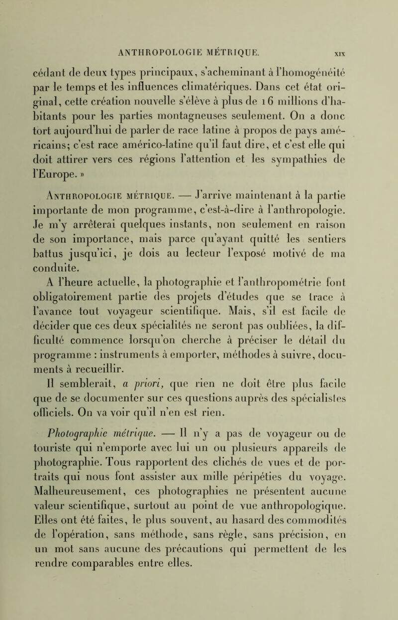 ANTHROPOLOGIE MÉTRIQUE. cédant de deux tyjies principaux, s’acheminant à l’iiomogénéilé par le temps et les influences climatériques. Dans cet état ori- ginal, cette création nouvelle s’élève tà plus de i6 millions d’ha- bitants pour les parties montagneuses seulement. On a donc tort aujourd’hui de parler de race latine à propos de pays amé- ricains; c’est race américo-latine qu’il faut dire, et c’est elle qui doit attirer vers ces régions l’attention et les sympathies de l’Europe. » Anthropologie métrique. — J’arrive maintenant «à la partie importante de mon programme, c’est-à-dire à l’anthropologie. Je m’y arrêterai quelques instants, non seulement en raison de son importance, mais parce qu’ayant quitté les sentiers battus jusqu’ici, je dois au lecteur l’exposé motivé de ma conduite. A l’heure actuelle, la photographie et l’antliropométrie font obligatoirement partie des projets d’études que se trace à l’avance tout voyageur scientihque. Mais, s’il est facile de décider que ces deux spécialités ne seront pas oubliées, la dif- ficulté commence lorsqu’on cherche à préciser le détail du programme : instruments à emporter, méthodes à suivre, docu- ments à recueillir. 11 semblerait, a priori, que rien ne doit être jilus facile que de se documenter sur ces questions auprès des spécialistes olliciels. On va voir qu’il n’en est rien. Photographie métrujiie. — 11 n’y a pas de voyageur ou de touriste qui n’emporte avec lui un ou plusieurs appareils de photographie. Tous rapportent des clichés de vues et de por- traits qui nous font assister aux mille péripéties du voyage. Malheureusement, ces photographies ne présentent aucune valeur scientifique, surtout au point de vue anthropologique. Elles ont été faites, le jihis souvent, au hasard des commodités de l’opération, sans méthode, sans règle, sans précision, en un mot sans aucune des précautions qui permettent de les rendre comparables entre elles.