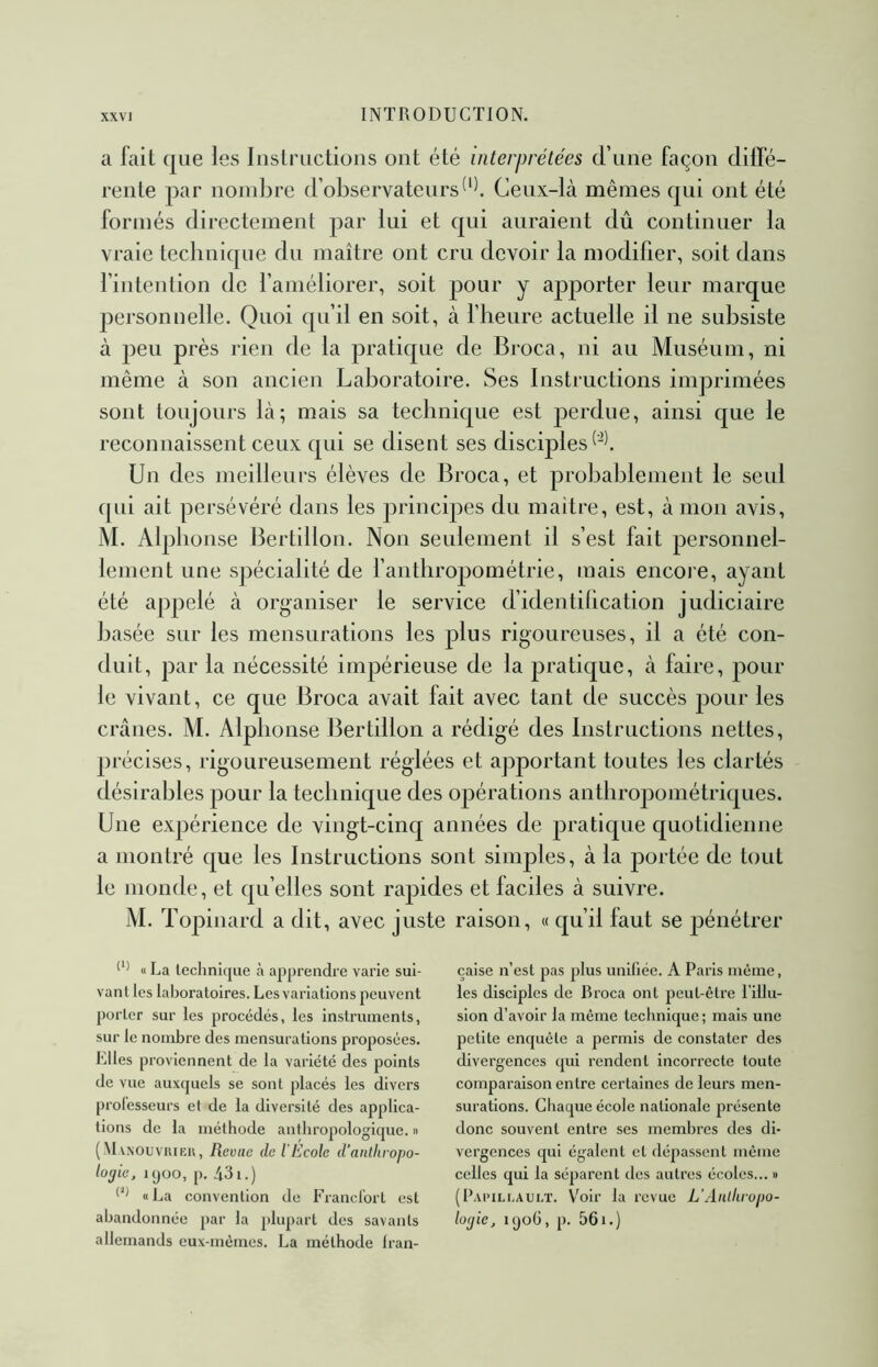 a lait que les Instructions ont été interprétées d’une façon diffé- rente par nombre d’observateursCeux-là mêmes qui ont été formés directement par lui et qui auraient dû continuer la vraie technique du maître ont cru devoir la modifier, soit dans l’intention de l’améliorer, soit pour y ajDporter leur marque personnelle. Quoi qu’il en soit, à l’heure actuelle il ne subsiste à peu près rien de la pratique de Broca, ni au Muséum, ni même à son ancien Laboratoire. Ses Instructions imprimées sont toujours là; mais sa technique est 23erdue, ainsi que le reconnaissent ceux qui se disent ses disciples Un des meilleurs élèves de Broca, et probablement le seul qui ait persévéré dans les principes du maître, est, à mon avis, M. Alphonse Bertillon. Non seulement il s’est fait personnel- lement une spécialité de fantliropométrie, mais encore, ayant été appelé à organiser le service d’identilication judiciaire basée sur les mensurations les plus rigoureuses, il a été con- duit, par la nécessité impérieuse de la pratique, à faire, poul- ie vivant, ce que Broca avait fait avec tant de succès pour les crânes. M. Alphonse Bertillon a rédigé des Instructions nettes, précises, rigoureusement réglées et apportant toutes les clartés désirables pour la technique des opérations anthropométriques. Une expérience de vingt-cinq années de pratique quotidienne a montré que les Instructions sont sinqDles, à la jiortée de tout le monde, et qu’elles sont rapides et faciles à suivre. M. Topinard a dit, avec juste raison, « qu’il faut se pénétrer « La lechnicjue à apprendre varie sui- vant les laboratoires. Les variations peuvent porter sur les procédés, les instruments, sur le nombre des mensurations proposées. Elles proviennent de la variété des points de vue auxquels se sont placés les divers prolesseurs et de la diversité des applica- tions de la méthode anthropologique. » (-M VNOUVIUKU, Revue de l'Ecole d’anlliropo- lojie, Kjoo, p. 431.) «La convention de Francl'ort est abandonnée par la plupart des savants allemands eux-mémes. La méthode Iran- çaise n’est pas plus uniliée. A Paris même, les disciples de Broca ont peut-être l’illu- sion d’avoir la même technique ; mais une petite enquête a permis de constater des divergences qui rendent incorrecte toute comparaison entre certaines de leurs men- surations. Chaque école nationale présente donc souvent entre ses membres des di- vergences qui égalent et dépassent même celles qui la séparent tles autres écoles... » (Papillault. Voir la revue L’Aiilliropo- lo(jie, i(jo6, p. 561.)