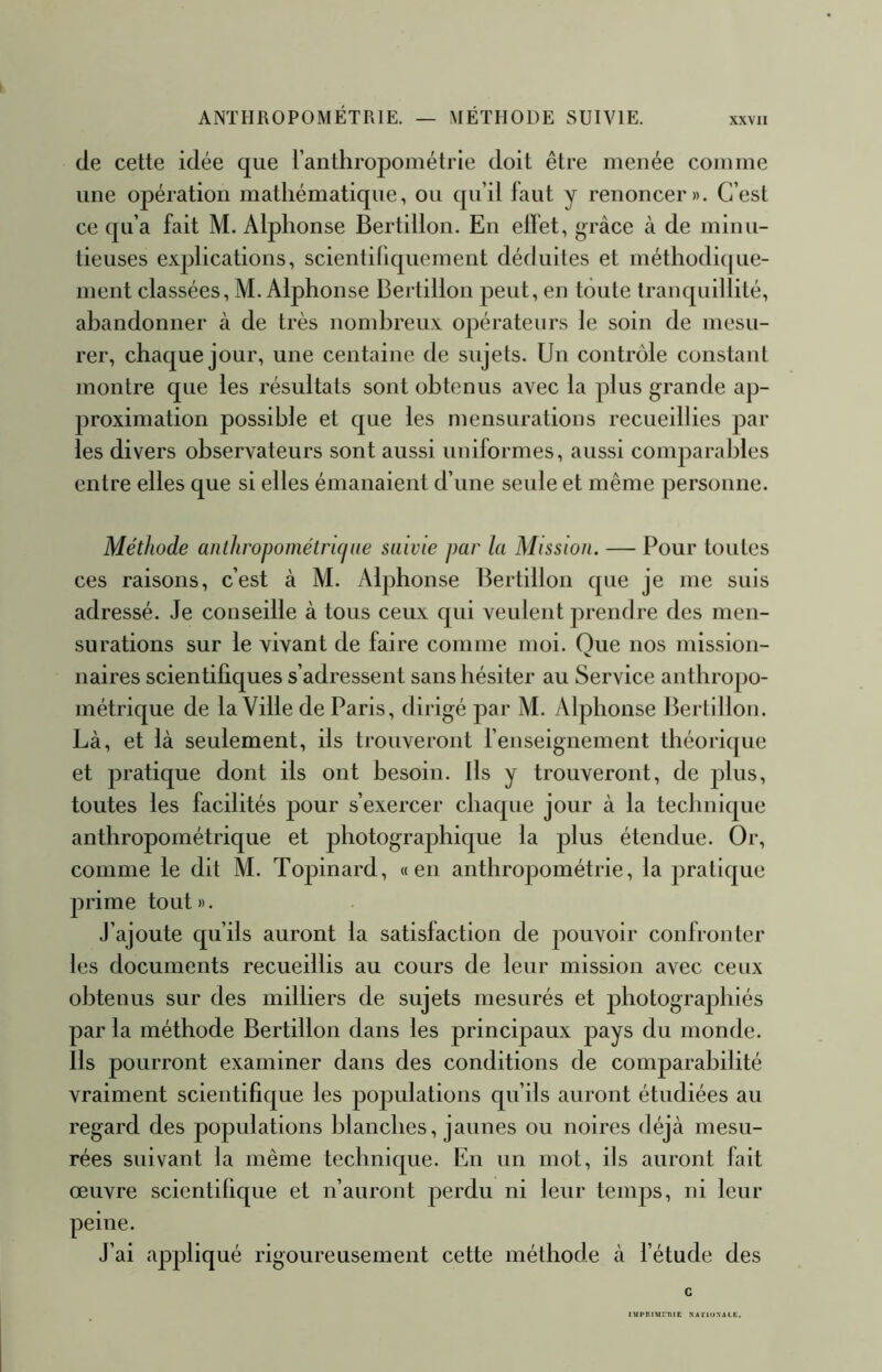 (le cette idée que l’anthropométrie doit être menée comme une opération mathématique, ou qu’il faut y renoncer». C’est ce cpi’a fait M. Alphonse Bertillon. En ellet, grâce à de minu- tieuses explications, scientiliquement déduites et méthodi([ue- nient classées, M. Alphonse Bertillon peut, en teinte tranquillité, abandonner à de très nombreux opérateurs le soin de mesu- rer, chaque jour, une centaine de sujets. Un contrôle constant montre que les résultats sont obtenus avec la plus grande ap- proximation possible et que les mensurations recueillies par les divers observateurs sont aussi uniformes, aussi comparal)les entre elles que si elles émanaient d’une seule et même personne. Méthode anthropométriciue suivie par la Mission. — Pour toutes ces raisons, c’est à M. Alphonse Bertillon cpie je me suis adressé. Je conseille à tous ceux qui veulent prendre des men- surations sur le vivant de faire comme moi. Que nos mission- naires scientifiques s’adressent sans hésiter au Service anthropo- métrique de la Ville de Paris, dirigé par M. Alphonse Bertillon. Là, et là seulement, ils trouveront l’enseignement théoricjue et pratique dont ils ont besoin. Ils y trouveront, de plus, toutes les facilités pour s’exercer chaque jour à la technique anthropométrique et photographique la plus étendue. Or, comme le dit M. Topinard, «en anthropométrie, la praticpie prime tout». J’ajoute qu’ils auront la satisfaction de pouvoir confronter les documents recueillis au cours de leur mission avec ceux obtenus sur des milliers de sujets mesurés et photographiés par la méthode Bertillon dans les principaux pays du monde. Ils pourront examiner dans des conditions de comparabilité vraiment scientifique les populations qu’ils auront étudiées au regard des populations blanches, jaunes ou noires déjà mesu- rées suivant la même technicpie. En un mot, ils auront fait œuvre scientifique et n’auront perdu ni leur temps, ni leur peine. J’ai appliqué rigoureusement cette méthode à l’étude des G IMPHIMmiE RAClIiXALE.