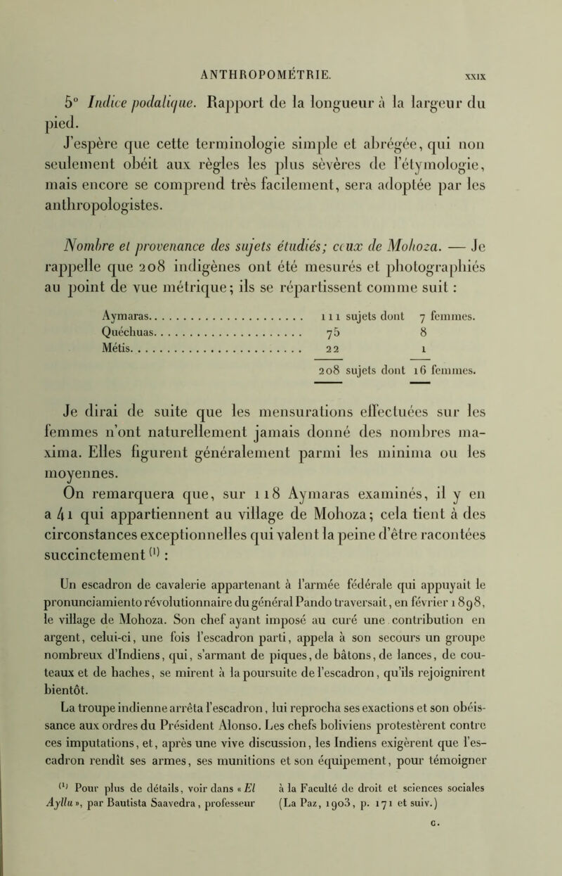 XXIX 5” Indice podaluiue. Rapport de la longueur à la largeur du J’espère que cette terminologie simple et abrégée, qui non seulement obéit aux règles les plus sèvères de l’élymologie, mais encore se comprend très facilement, sera adoptée par les antbropologistes. Nombre et provenance des sujets étudiés; c(ux de Mo/toza. — Je rappelle que 208 indigènes ont été mesurés et pbologra[)biés au point de vue métrique; ils se répartissent comme suit : Aymaras 111 sujets dont 7 femmes, Quéchuas y5 8 Métis 22 1 2o8 sujets dont i6 femmes. Je dirai de suite que les mensurations elfectuées sur les lemmes n’ont naturellement jamais donné des nombres ma- xima. Elles figurent généralement parmi les minima ou les moyennes. On remarquera que, sur ii8 Aymaras examinés, il y en a 4i qui appartiennent au village de Moboza; cela tient à des circonstances exceptionnelles qui valent la peine d’être racontées succinctement : Un escadron de cavalerie appai'tenant à l’armée fédérale qui appuyait le pronunciamiento révolutionnaire du général Pando traversait, en février 1898, le village de Mohoza. Son chef ayant imposé au curé une contribution en argent, celui-ci, une fois l’escadron parti, appela à son secours un groupe nombreux d’indiens, qui, s’armant de piques, de bâtons, de lances, de cou- teaux et de bâches, se mirent à la poursuite de l’escadron, qu’ils rejoignirent bientôt. La troupe indienne arrêta l’escadron, lui reprocha ses exactions et son obéis- sance aux ordres du Président Alonso. Les chefs boliviens protestèrent contre ces imputations, et, après une vive discussion, les Indiens exigèrent que l’es- cadron rendît ses armes, ses munitions et son écpiipement, pour témoigner CJ Pour plus de détails, voir dans «El à la Faculté de droit et sciences sociales Ayllun, par Rautista Saavedra, professeur (La Paz, igoS, p. 171 et suiv.)