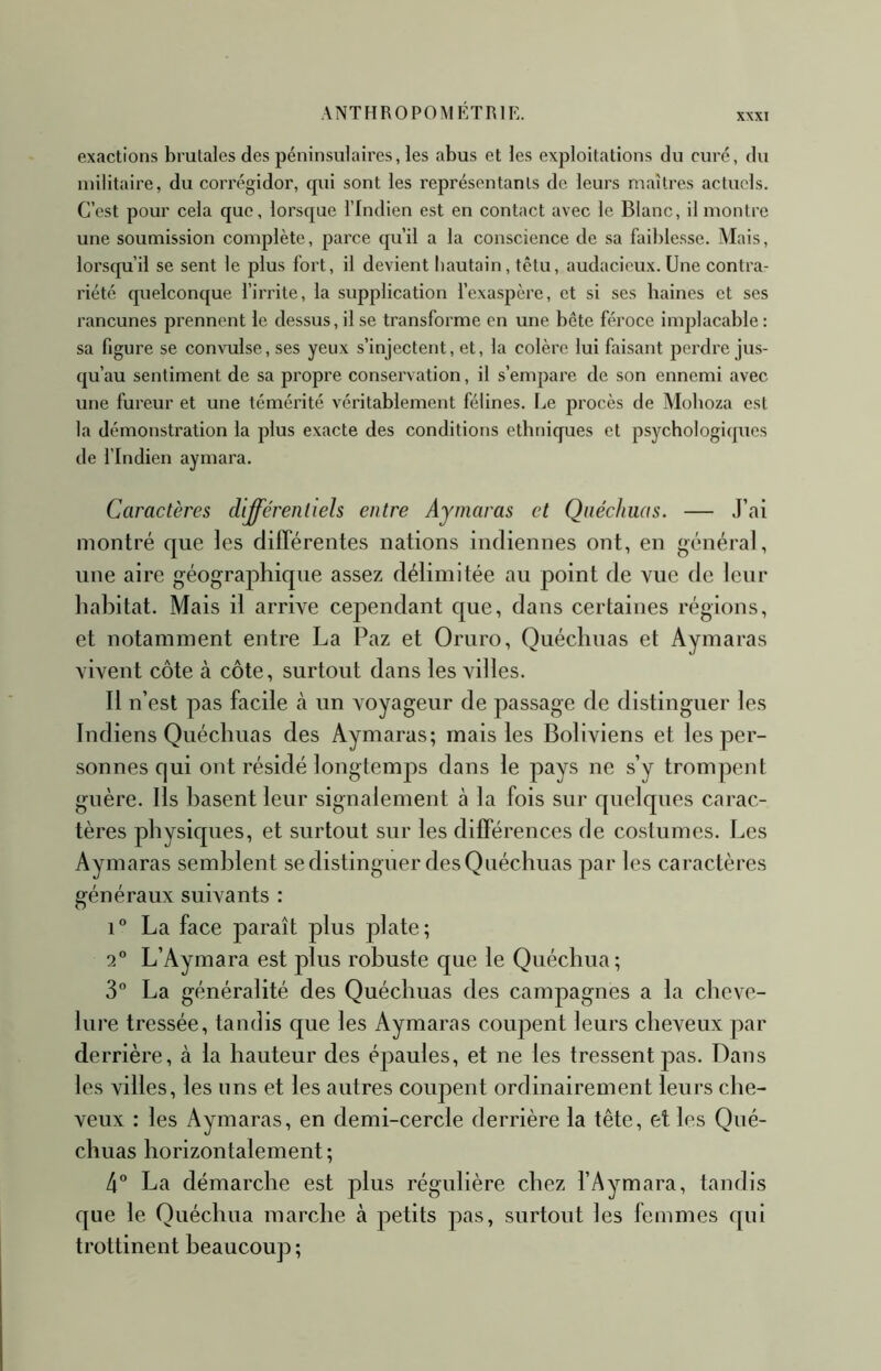 exactions brutales des péninsulaires, les abus et les exploitations du curé, du militaire, du corrégidor, cpii sont les représentants de leurs maîtres actuels. C’est pour cela que, lorsque l’Indien est en contact avec le Blanc, il montre une soumission complète, parce qu’il a la conscience de sa faiblesse. Mais, lorsqu’il se sent le plus fort, il devient hautain, têtu, audacieux. Une contra- riété quelconque l’irrite, la supplication l’exaspère, et si ses baines et ses rancunes prennent le dessus, il se transforme en une bête féroce implacable : sa figure se convulse, ses yeux s’injectent, et, la colère lui faisant perdre jus- qu’au sentiment de sa propre conservation, il s’empare de son ennemi avec une fureur et une témérité véritablement félines. Le procès de Moboza est la démonstration la plus exacte des conditions ethniques et psychologiques de l’Indien aymara. Caractères différentiels entre Aymaras et Qnéchuas. — J’ai montré que les différentes nations indiennes ont, en général, une aire géographique assez délimitée an point de vue de letir habitat. Mais il arrive cependant que, dans certaines régions, et notamment entre La Paz et Oruro, Quéchuas et Aymaras vivent côte à côte, surtout dans les villes. Il n’est pas facile à un voyageur de passage de distinguer les Indiens Quéchuas des Aymaras; mais les Boliviens et les per- sonnes qui ont résidé longtemjts dans le pays ne s’y trompent guère. Ils basent leur signalement à la fois sur quelques carac- tères physiques, et surtout sur les différences de co.stumes. Les Aymaras semblent se distinguer des Quéchuas par les caractères généraux suivants : 1° La face paraît plus plate; 2° L’Aymara est plus robuste que le Quéchua ; 3“ La généralité des Quéchuas des campagnes a la cheve- lure tressée, tandis que les Aymaras coupent leurs cheveux par derrière, à la hauteur des épaules, et ne les tressent pas. Dans les villes, les uns et les autres coupent ordinairement leurs che- veux : les Aymaras, en demi-cercle derrière la tête, et les Qué- chuas horizontalement ; 4° La démarche est plus régulière chez l’Aymara, tandis que le Quéchua marche à petits pas, surtout les femmes qui trottinent beaucoup;