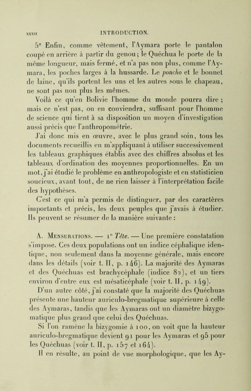 5° Enfin, comme vêtement, l’Aymara porte le pantalon coupé en arrière à partir du genou; le Quéchua le porte de la même longueur, mais fermé, et n’a pas non plus, comme f Ay- mara, les poches larges à la hussarde. Le poncho et le bonnet de laine, qu’ils portent les uns et les autres sous le chapeau, ne sont pas non plus les mêmes. Voilà ce qu’en Bolivie fhomme du monde pourra dire ; mais ce n’est pas, on en conviendra, suffisant pour l’homme de science qui tient à sa disposition un moyen d’investigation aussi précis que l’anthropométrie. J’ai donc mis en œuvre, avec le plus grand soin, tous les documents recueillis en m’appliquant à utiliser successivement les tableaux graphiques établis avec des chiffres absolus et les tableaux d’ordination des moyennes proportionnelles. En un mot, j’ai étudié le problème en anthropologiste et en statisticien soucieux, avant tout, de ne rien laisser à l’interprétation facile des hypothèses. C’est ce qui m’a permis de distinguer, par des caractères importants et précis, les deux peuples que j’avais à étudier. Ils peuvent se résumer de la manière suivante : A. Mensurations. — i° Tête. — Une première constatation s’impose. Ces deux populations ont un indice céphalique iden- tique, non seulement dans la moyenne générale, mais encore dans les détails (voir t. II, p. i46). La majorité des Aymaras et des Quéchuas est brachycéphale (indice 82), et un tiers environ d’entre eux est mésaticéphale (voir t. II, p. làq)* D’un autre côté, j’ai constaté que la majorité des Quéchuas présente une hauteur auriculo-hregmatique supérieure à celle des Aymaras, tandis que les Aymaras ont un diamètre hizygo- matique plus grand que celui des Quéchuas. Si f on ramène la bizygomie à 100, on voit que la hauteur auriculo-hregmatique devient 91 pour les Aymaras et g5 pour les Quéchuas (voir t. II, p. 167 et i64)- Il en résulte, au point de vue morphologique, que les Ay-