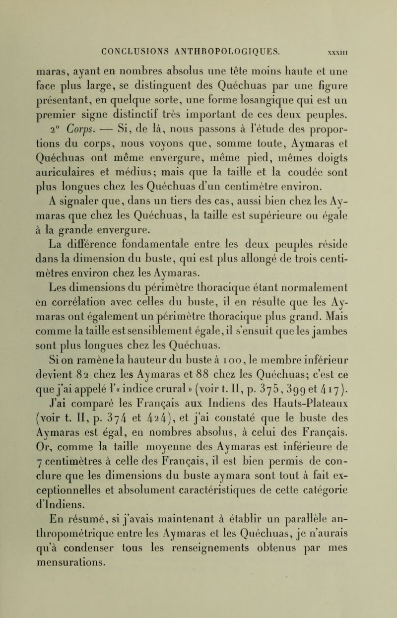 CONCLUSIONS ANTHROPOLOGIQUES. XXMII maras, ayant en nombres absolus une tête moins haute et une face plus large, se distinguent des Quécbuas par une figure présentant, en quelque sorte, une forme losangique qui est un premier signe distinctif très important de ces deux peuples. 2° Corps. — Si, de là, nous passons à l’étude des propor- tions du corps, nous voyons que, somme toute, Aymaras et Quécbuas ont même envergure, même pied, mêmes doigts auriculaires et médius; mais que la taille et la coudée sont plus longues chez les Quécbuas d’un centimètre environ. A signaler que, dans un tiers des cas, aussi bien chez les Ay- maras que chez les Quécbuas, la taille est supérieure ou égale à la grande envergure. La différence fondamentale entre les deux peuples réside dans la dimension du buste, qui est plus allongé de trois centi- mètres environ chez les Aymaras. Les dimensions du périmètre thoracique étant normalement en corrélation avec celles du buste, il en résulte que les Ay- maras ont également un périmètre thoracique plus grand. Mais comme la taille est sensiblement égale, il s’ensuit que les jambes sont pins longues chez les Quécbuas. Si on ramène la hauteur du buste à i oo, le membre inférieur devient 82 chez les Aymaras et 88 chez les Quéchuas; c’est ce que j’ai appelé l’« indice crural » (voir t.Il,p. 3y5, 899 et 417)- J’ai comparé les Français aux Indiens des Hauts-Plateaux (voir t. II, p. 874 et 424), et j’ai constaté que le buste des Aymaras est égal, en nombres absolus, à celui des Français. Or, comme la taille moyenne des Aymaras est inférieure de 7 centimètres à celle des Français, il est bien permis de con- clure que les dimensions du buste aymara sont tout à fait ex- ceptionnelles et absolument caractéristiques de cette catégorie d’indiens. En résumé, si j’avais maintenant à établir un parallèle an- thropométrique entre les Aymaras et les Quéchuas, je n’aurais qu’à condenser tous les renseignements obtenus par mes mensurations.