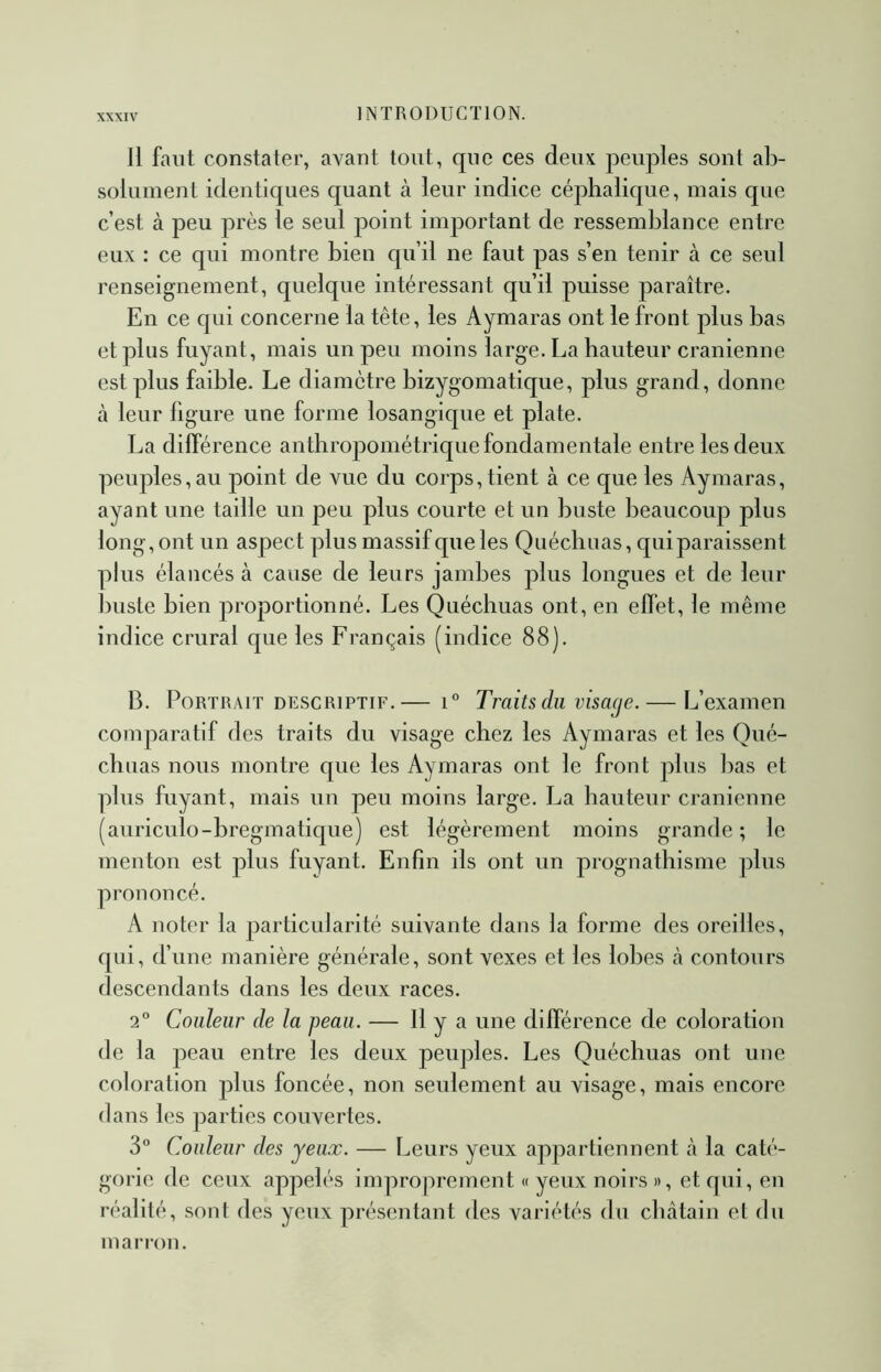 Il faut constater, avant tout, que ces deux peuples sont al> solument identiques quant à leur indice céphalique, mais que c’est à peu près le seul point important de ressemblance entre eux : ce qui montre bien qu’il ne faut pas s’en tenir cà ce seul renseignement, quelque intéressant qu’il puisse paraître. En ce qui concerne la tête, les Aymaras ont le front plus bas et plus fuyant, mais un peu moins large. La hauteur crânienne est plus faible. Le diamètre bizygomatique, plus grand, donne cà leur figure une forme losangique et plate. La différence anthroj^ométrique fondamentale entre les deux peuples,au point de vue du corps, tient à ce que les Aymaras, ayant une taille un peu plus courte et un buste beaucoup plus long, ont un aspect plus massif que les Quécbuas, qui paraissent plus élancés à cause de leurs jambes plus longues et de leur buste bien proportionné. Les Quécbuas ont, en effet, le même indice crural que les Français (indice 88). B. Portrait DESCRIPTIF.— i® Traits du vismje. — L’examen comparatif des traits du visage chez les Aymaras et les Qué- cbuas nous montre que les Aymaras ont le front plus bas et plus fuyant, mais un peu moins large. La hauteur crânienne (auriculo-bregmatique) est légèrement moins grande ; le menton est plus fuyant. Enfin ils ont un prognathisme plus prononcé. A noter la particularité suivante dans la forme des oreilles, qui, d’une manière générale, sont vexes et les lobes cà contours descendants dans les deux races. 2® Couleur de la peau. — H y R une différence de coloration de la peau entre les deux peuples. Les Quécbuas ont une coloration plus foncée, non seulement au visage, mais encore dans les parties couvertes. 3® Couleur des yeux. — Leurs yeux appartiennent à la caté- gorie de ceux appelés improprement « yeux noirs », et qui, eu réalité, sont des yeux présentant des variétés du châtain et du marron.