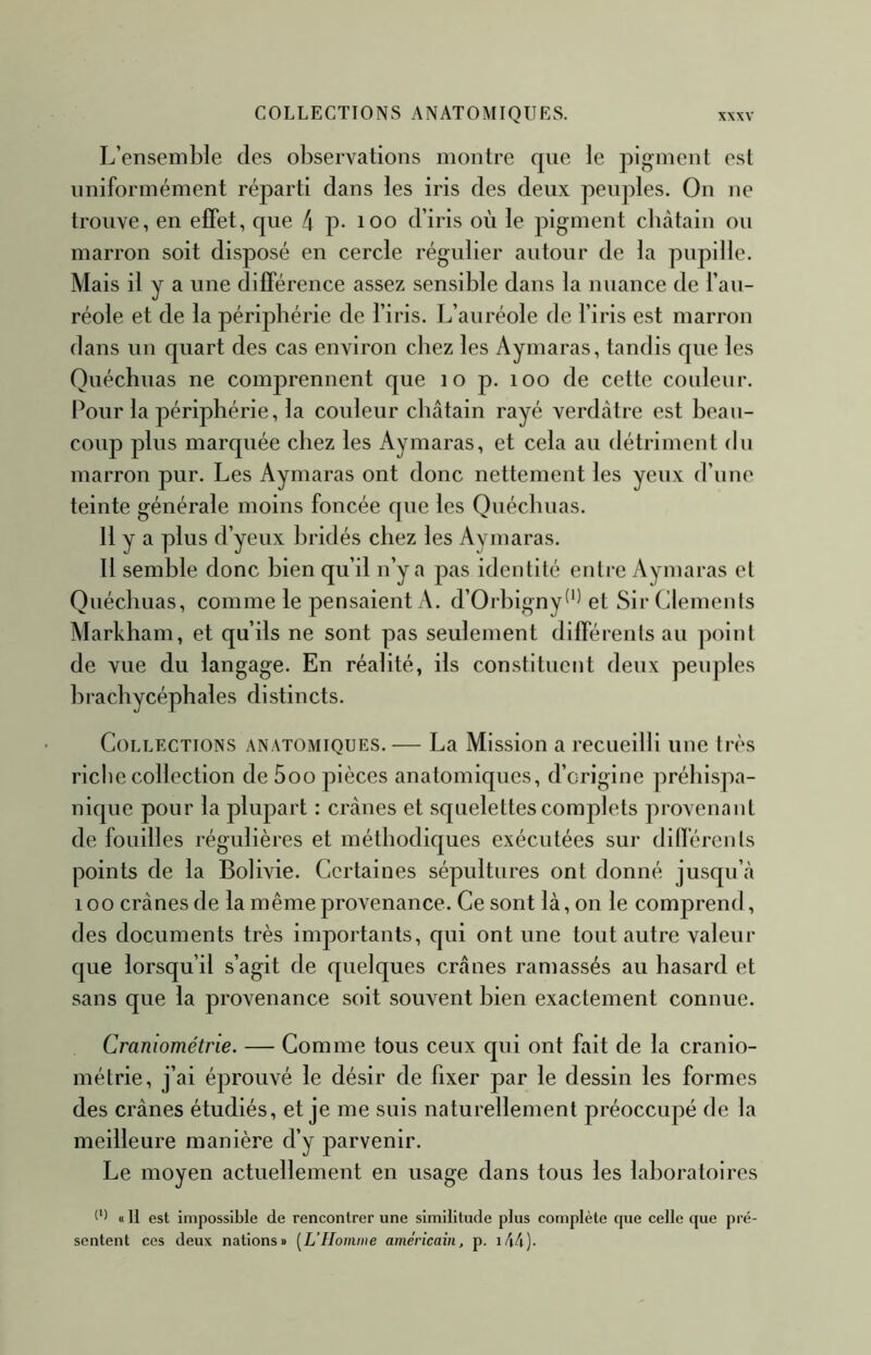 L’ensemble des observations montre que le pigment est uniformément réparti dans les iris des deux peuples. On ne trouve, en effet, que 4 p* loo d’iris où le pigment chtàtain ou marron soit disposé en cercle régulier autour de la pupille. Mais il y a une différence assez sensible dans la nuance de l’au- réole et de la périphérie de l’iris. L’auréole de l’iris est marron dans un quart des cas environ chez les Aymaras, tandis que les Quéchuas ne comprennent que lo p. loo de cette couleur. Pour la périphérie, la couleur châtain rayé verdâtre est beau- coup plus marquée chez les Aymaras, et cela au détriment du marron pur. Les Aymaras ont donc nettement les yeux d’n ne teinte générale moins foncée que les Quéchuas. 11 y a plus d’yeux bridés chez les Aymaras. 11 semble donc bien qu’il n’y a pas identité entre Aymaras el Quéchuas, comme le pensaient A. d’Orhigny^^^ et Sir Clemenls Markham, et qu’ils ne sont pas seulement différents au point de vue du langage. En réalité, ils constituent deux peuples brachycéphales distincts. Collections anatomiques. — La Mission a recueilli une très riche collection de 5oo pièces anatomiques, d’origine préhispa- nique pour la plupart : crânes et squelettes complets provenant de fouilles régulières et méthodiques exécutées sur différents points de la Bolivie. Certaines sépultures ont donné jusqu’à 100 crânes de la même provenance. Ce sont là, on le comprend, des documents très importants, qui ont une tout autre valeur que lorsqu’il s’agit de quelques crânes ramassés au hasard et sans que la provenance soit souvent bien exactement connue. Craniométrie. — Comme tous ceux qui ont fait de la cranio- métrie, j’ai éprouvé le désir de fixer par le dessin les formes des crânes étudiés, et je me suis naturellement préoccupé de la meilleure manière d’y parvenir. Le moyen actuellement en usage dans tous les laboratoires «Il est impossible de rencontrer une similitude plus complète que celle que pré- sentent ces deux nations» [L’Homme américain, p. i44).