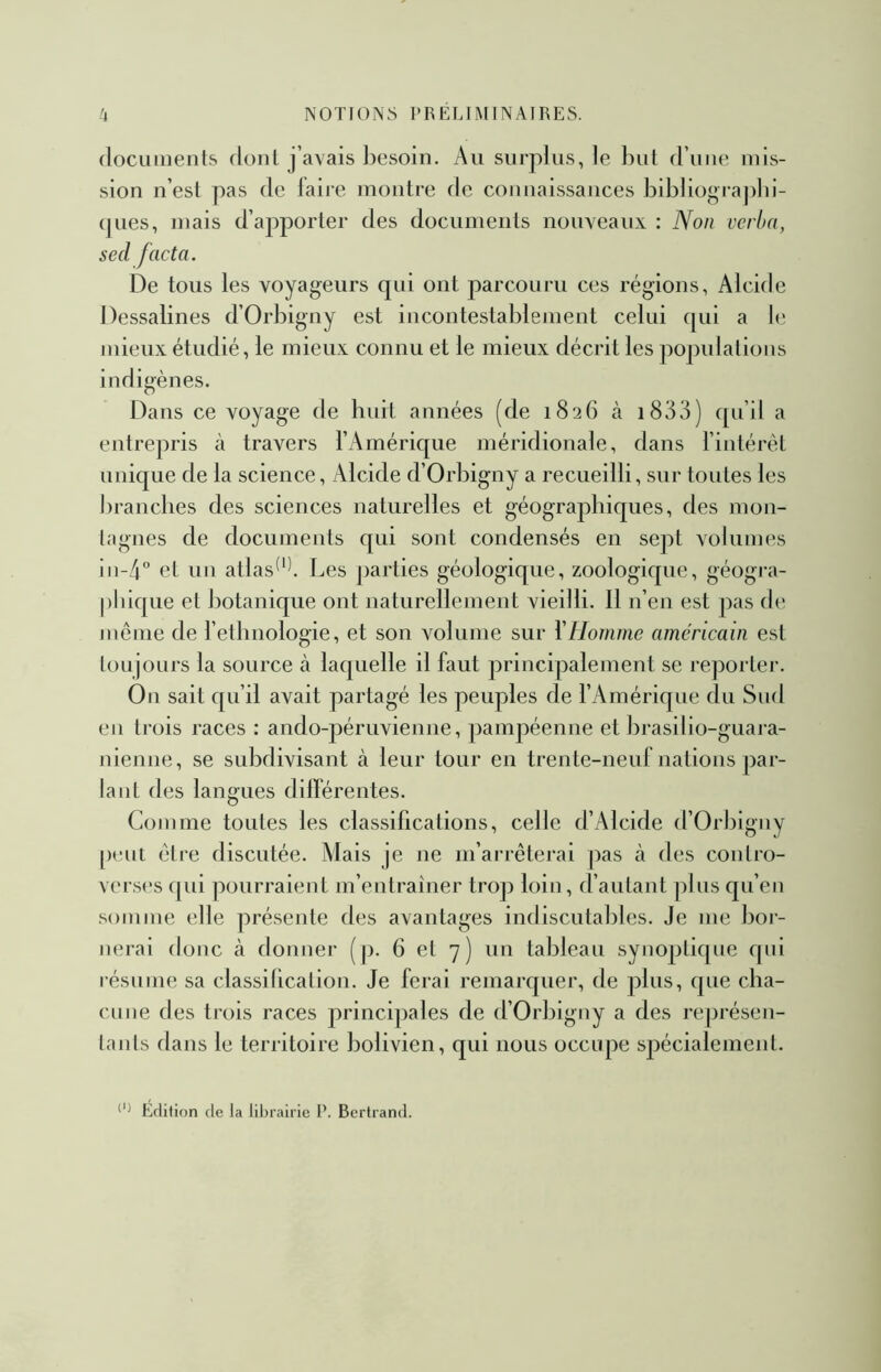 (locuiiients donl j’a\ais besoin. Au surplus, le but d’une mis- sion n’est pas de laire montre de connaissances bibliograpln- (jues, mais d’apporter des documents nouveaux : Non vcrba, sed facta. De tous les voyageurs qui ont parcouru ces régions, Alcide Dessalines d’Orbigny est incontestablement celui ([ui a b; mieux étudié, le mieux connu et le mieux décrit les populations indigènes. Dans ce voyage de hidt années (de 1826 à i833) qu’il a entrepris à travers l’Amérique méridionale, dans l’intérêt unique de la science, Alcide d’Orbigny a recueilli, sur toutes les ])rancbes des sciences naturelles et géographiques, des mon- tagnes de documents qui sont condensés en sept volumes 111-4“ et un atlas^'b Les parties géologique, zoologique, géogra- phique et botanique ont naturellement vieilli. Il n’en est pas de même de l’etlmologie, et son volume sur l'Homme américain est toujours la source à laquelle il faut principalement se reportei’. On sait qu’il avait partagé les peuples de l’Amérique du Sud eu trois races ; ando-péruvienne, pampéenne et brasilio-guara- nienne, se subdivisant à leur tour en trente-neid: nations par- lant des langues dilférentes. Comme toutes les classifications, celle d’Alcide d’Orbiguy peut être discutée. Mais je ne m’arrêterai pas cà des contro- verses qui pourraienL m’eutraîner troji loin, d’autant |)Ius qu’eu somme elle présente des avantages indiscutables. Je me boi- nerai donc à donner (p. 6 et 7) un tableau synoptk[ue qui résume sa classification. Je ferai remarquer, de plus, que cba- cuue des trois races principales de d’Orbiguy a des représen- tants dans le territoire bolivien, qui nous occupe spécialement. Édition de la librairie P. Bertrand.