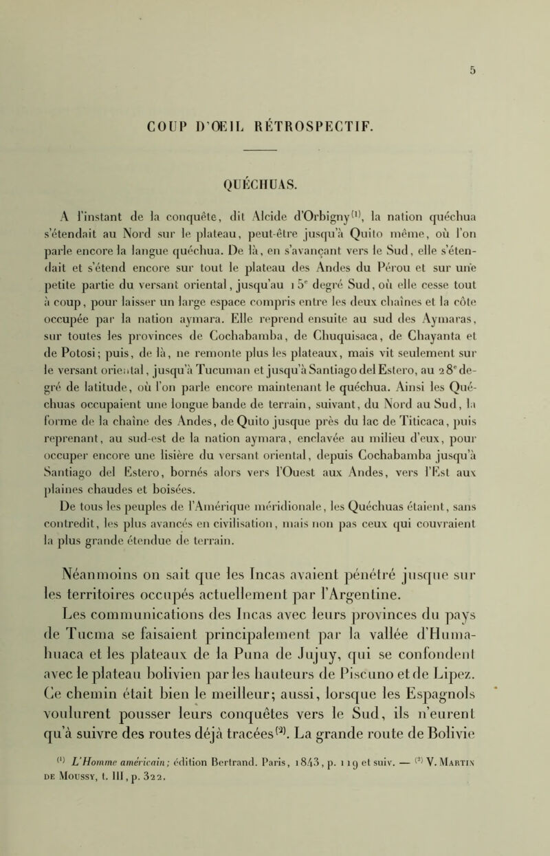 COUP D’OEIL RÉTROSPECTIF. QUÉCIIÜAS. A l’instant de la concjuête, dit Alcide d’Orbigny^'', la nation quechua s’étendait au Nord sur le plateau, peut-être jusqu’à Quito même, oi'i l’on parle encore la langue quechua. De là, en s’avançant vers le Sud, elle s’éten- dait et s’étend encore sur tout le plateau des Andes du Pérou et sur une petite partie du versant oriental, jusqu’au i 5’’ degré Sud, où elle cesse tout à coup, pour laisser un large espace compris entre les deux chaînes et la côte occupée ]oar la nation aymara. Elle reprend ensuite au sud des Aymaras, sur toutes les provinces de Cochahamha, de Chuquisaca, de Chayanta et de Potosi; puis, de là, ne remonte plus les plateaux, mais vit seulement sur le versant oriental, jusqu’à Tucuman et jusqu’à Santiago delEstero, au 2 8* de- gré de latitude, où l’on parle encore maintenant le quéchua. Ainsi les Qué- chuas occupaient une longue bande de terrain, suivant, du Nord au Sud, la forme de la chaîne des Andes, de Quito jusque près du lac deTiticaca, puis reprenant, au sud-est de la nation aymara, enclavée au milieu d’eux, pour occuper encore une lisière du versant oriental, depuis Cochabandia juscpi’à Santiago del Estero, bornés alors vers l’Ouest aux Andes, vers l’Est aux plaines chaudes et boisées. De tous les peuples de l’Amérique méridionale, les Quéchuas étaient, sans contredit, les plus avancés en civilisation, mais non pas ceux qui couvraient la plus grande étendue de terrain. Néanmoins on sait que les Incas avaient pénétré jusque sur les territoires occupés actuellement par l’Arg-entine. Les communications des Incas avec leurs provinces du pays de Tucma se faisaient principalement par la vallée d’Huma- liuaca et les plateaux de la Puna de Jtijuy, qui se confondeul avec le plateau bolivien parles hauteurs de Piscuno et de Lipez. (ie chemin était bien le meilleur; aussi, lorsque les Espagnols voulurent pousser leurs conquêtes vers le Sud, ils n’eurent qu’à suivre des routes déjà tracéesLa grande route de Bolivie L’Homme américain; édition Bertrand. Paris, i843, p. 119 et suiv. — V. Martin DE MoUSSY, t. IIJ , p. 32 2.