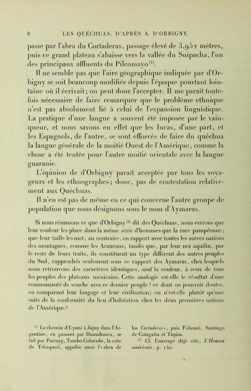 passe par ral)ra du Cortaderas, passage élevé de 3,952 mètres, puis ce grand plateau s’abaisse vers la vallée du Suipacba, l’iin des principaux allluents du Pilcomayo^‘1 11 ne semble pas que l’aire géogra])hique indiquée par d’Or- bigny se soit beaucoup modifiée depuis fépoque pourlant loin- taine où il écrivait; on peut donc l’accepter. Il me paraît loule- lois nécessaire de faire remarquer que le problème ethnique n’est pas absolument lié à. celui de fexpansion linguistique. La pratique d’une langue a souvent été imposée par le vain- queur, et nous savons en ellet que les Incas, d’une part, el les Espagnols, de fautre, se sont efforcés de faire du quécliua la langue générale de la moitié Ouest de l’Amérique, comme la chose a été tentée pour l’autre moitié orientale avec la langue ouaranie. O L’opinion de d’Orbigny paraît acceptée par tous les voya- geurs et les ethnographes; donc, pas de contestation relative- ment aux Quéchuas. 11 n’en est pas de meme en ce qui concerne fautre groupe de population que nous désignons sous le nom d’Aymaras. Si nous résumons ce que d’Orbigny dit des Quéchuas, nous verrons <|ue leur couleur les place dans la même série d’hommes que la race pampéenne; ([ue leur taille les met, au contraire , en rapport avec toutes les autres nations des montagnes, comme les Araucans; tandis que, par leur nez aquilin, par le reste de leurs traits, ils constituent un type dilTérent des autres peuples du Sud, rapprochés seulement sous ce rapport des Aymaras, chez lesquels nous retrouvons des caractères identiques, sauf la couleur, à ceux de tous les peuples des plateaux mexicains. Cette analogie est-elle le résultat d’une communauté de souche avec ce deimier peuple? ce dont on pourrait douter, en comparant leur langage et leur civilisation; ou n’est-elle plutôt (|u’uih' suite de la conformité du lieu d’hahilalion chez les deux premières nations de l’Amérique? Le chemin d’IIyuni à .îujiiy dans l’Ar- gentine, en passant par Ilumahuaca, se lait par Parcaxy, Tainbo-Colorado, la côte de Tcliacpieri, appelée aussi l’« ahra de los Corladerox «, puis Falzouri, Sanliapo de Colagaïla et Tu|)iza. CL l’ouvrage déj.à cité, L'Homme amél-icaiii, p. \f\o.