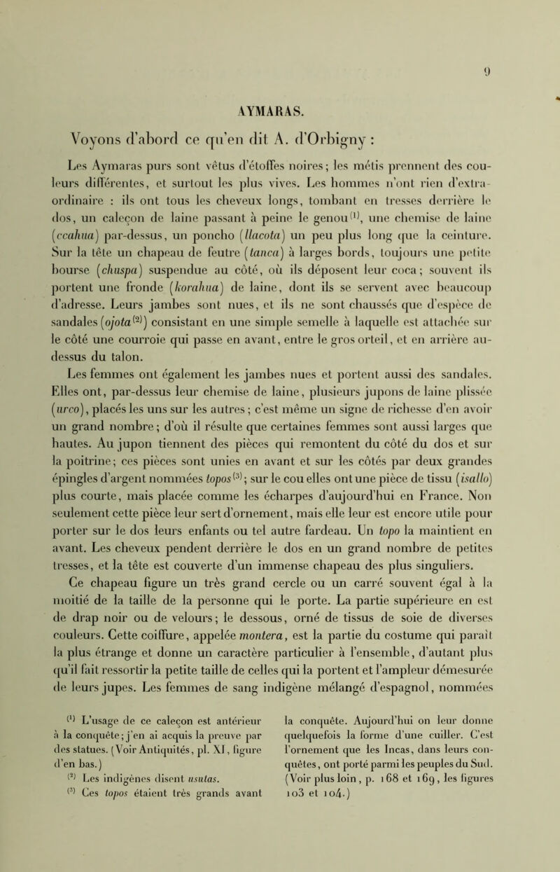 VYMARAS. Voyons d’aborf] ce qii’eii dit A. d’Orbigny : Les Aymaras purs sont vêtus d’étones noires; les métis prennent des cou- leurs diltérentes, et surlout les plus vives. Les hommes n’ont rien d’extra- ordinaire : ils ont tous les cheveux longs, tondiant on tresses derrière le dos, un caleçon de laine passant à peine le genouune chemise de laine [ccahna) par-dessus, un poncho [llacota] un peu plus long (fue la ceinture. Sur la tête un chapeau de feutre [tança) à larges hords, toujours une petite hourse [chuspa] suspendue au côté, où ils déposent leur coca; souvent ils portent une fronde [horahua) de laine, dont ils se servent avec hcaucoup d’adresse. Leurs jambes sont nues, et ils ne sont chaussés tpie d’espèce de sandales (oyota*^)) consistant en une simple semelle à laquelle est attachée sur le côté une courroie qui passe en avant, entre le gros orteil, et en arrière au- dessus du talon. Les femmes ont également les jambes nues et portent aussi des sandales. Elles ont, par-dessus leur chemise de laine, plusieurs jupons de laine plisséc [nreo), placés les uns sur les autres ; c’est même un signe de richesse d’en avoir un grand nombre; d’où il résulte que certaines femmes sont aussi larges que hautes. Au jupon tiennent des pièces qui remontent du côté du dos et sur la poitrine ; ces pièces sont unies en avant et sur les côtés par deux grandes épingles d’argent nommées topos^^^ ; sur le cou elles ont une pièce de tissu [isallo) plus courte, mais placée comme les écharpes d’aujourd’hui en France. Non seulement cette pièce leur sert d’ornement, mais elle leur est encore utile pour porter sur le dos leurs enfants ou tel autre fardeau. Un topo la maintient en avant. Les cheveux pendent derrière le dos en un grand nombre de petites tresses, et la tête est couverte d’un immense chapeau des plus singuliers. Ce chapeau figure un très grand cercle ou un carré souvent égal à la moitié de la taille de la personne qui le porte. La partie supérieure en est de drap noir ou de velours ; le dessous, orné de tissus de soie de diverses couleurs. Cette coiffure, appelée montera, est la partie du costume cpii paraîl la plus étrange et donne un caractère particulier à l’ensemble, d’autant plus ([u’il fait ressortir la petite taille de celles qui la portent et l’ampleur démesurée de leurs jupes. Les femmes de sang indigène mélangé d’espagnol, nommées L’usago de ce caleçon est anterieur à la conijuête; j’en ai acquis la prouve par des statues. (Voir Antiquités, pl. XI, ligure d’en bas.) Les indigènes disent nsiilas. Ces topos étaient très grands avant la conquête. Aujourd’hui on leur donne (juelquefois la lorme d’une cuiller. C’est l’ornement que les Incas, dans leurs con- quêtes , ont porté parmi les peuples du Siul. (Voir plus loin , p. 168 et 169, les ligures io3 et io4-)