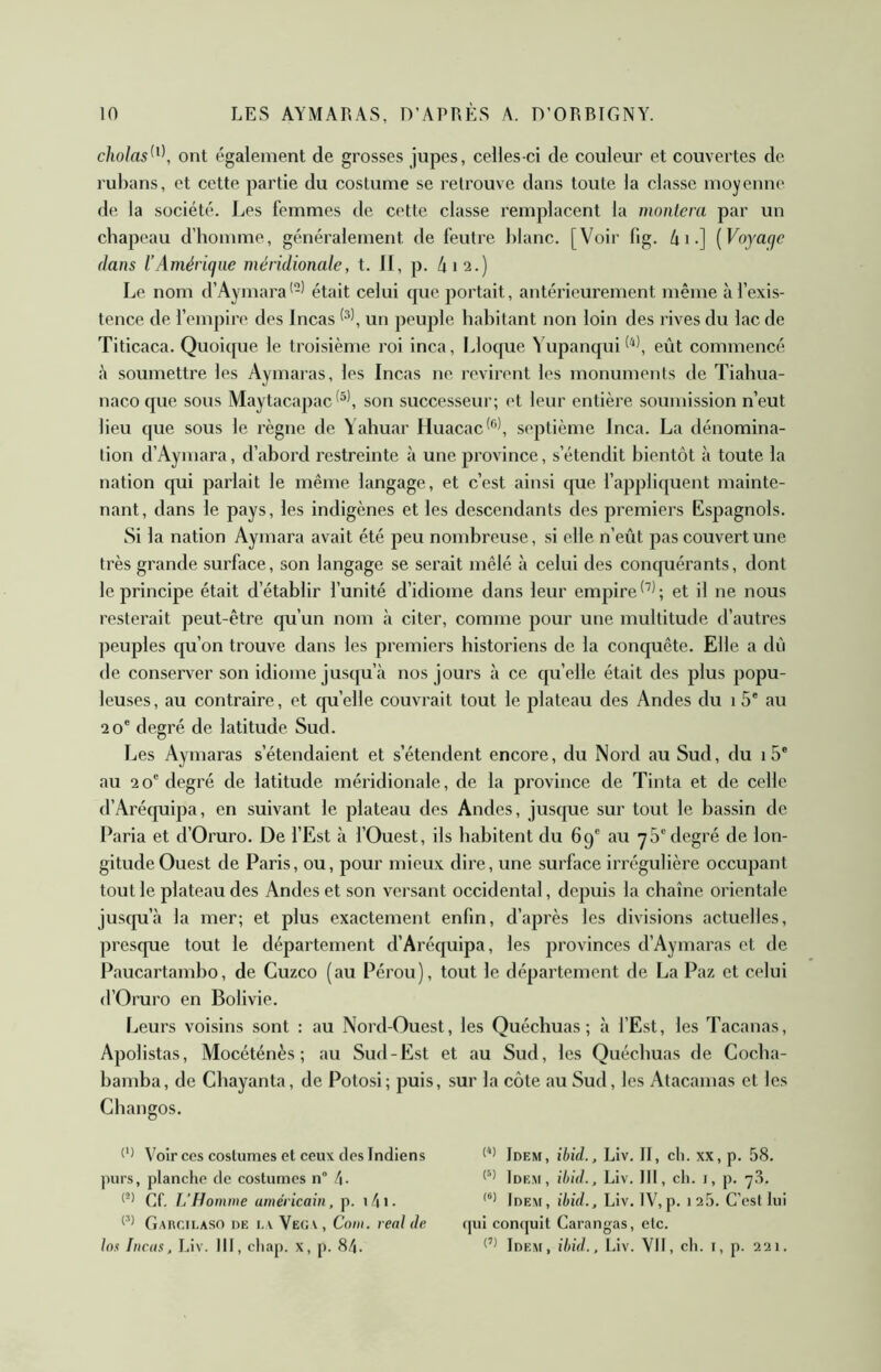 cholas^^\ ont également de grosses jupes, celles-ci de couleur et couvertes de rubans, et cette partie du costume se retrouve dans toute la classe moyenne de la société. Les femmes de cette classe remplacent la montera par un chapeau d’homme, généralement de feutre blanc. [Voir fig. 4 i.] [Voyage dans l’Amérique méridionale, t. Il, p. 4 12.) Le nom d’Aymara’-^ était celui que portait, antérieurement même à l’exis- tence de l’empire des Incas un peuple habitant non loin des rives du lac de Titicaca. Quoicpie le troisième roi inca, Lloque 4’upanqui eût commencé 4 soumettre les Aymaras, les Incas ne revirent les monuments de Tiahua- naco que sous Maytacapacson successeur; et leur entière soumission n’eut lieu que sous le règne de Yahuar Huacac^'’*, septième inca. La dénomina- tion d’Aymara, d’abord restreinte à une province, s’étendit bientôt à toute la nation qui parlait le même langage, et c’est ainsi que l’appliquent mainte- nant, dans le pays, les indigènes et les descendants des premiers Espagnols. Si la nation Aymara avait été peu nombreuse , si elle n’eût pas couvert une très grande surface, son langage se serait mêlé à celui des conquérants, dont le principe était d’établir l’unité d’idiome dans leur empire et il ne nous resterait peut-être qu’un nom à citer, comme pour une multitude d’autres ]>euples qu’on trouve dans les premiers historiens de la conquête. Elle a dû de conserver son idiome jusqu’à nos jours à ce qu’elle était des plus popu- leuses, au contraire, et qu’elle couvrait tout le plateau des Andes du 1 5* au 20' degré de latitude Sud. Les Aymaras s’étendaient et s’étendent encore, du Nord au Sud, du 1 5' au 20'degré de latitude méridionale, de la province de Tinta et de celle d’Arécpiipa, en suivant le plateau des Andes, jusque sur tout le bassin de Paria et d’Oruro. De l’Est à l’Ouest, ils habitent du 69' au yS'degré de lon- gitude Ouest de Paris, ou, pour mieux dire, une surface irrégulière occupant tout le plateau des Andes et son versant occidental, depuis la chaîne orientale juscpi’à la mer; et plus exactement enfin, d’après les divisions actuelles, presque tout le département d’Aréquipa, les provinces d’Aymaras et de Paucartambo, de Cuzco (au Pérou), tout le département de La Paz et celui d’Oruro en Bolivie. Leurs voisins sont : au Nord-Ouest, les Quéchuas ; à l’Est, les Tacanas, Apolistas, Mocéténès ; au Sud-Est et au Sud, les Quéchuas de Coeba- bamba, de Gbayanta, de Potosi; puis, sur la côte au Sud, les Atacamas et les Cbangos. Voir ces costumes et ceux des Indiens purs, planche de costumes n” Cf. L’Homme américain, p. i4i- Garcilaso oe i. v Vëga, Corn, real Je Ins Incas, Liv. III, chap. x, p. 8/|. Idem, ibid., Liv. II, ch. xx, p. 58. Idem, ibid., Liv. III, ch. i, p. ■7.8. Idem, ibid., Liv. IV,p. 1 2 5. C’est lui qui conijuit Carangas, etc. Idem, ibid., Liv. VII, ch. i, p. 221.