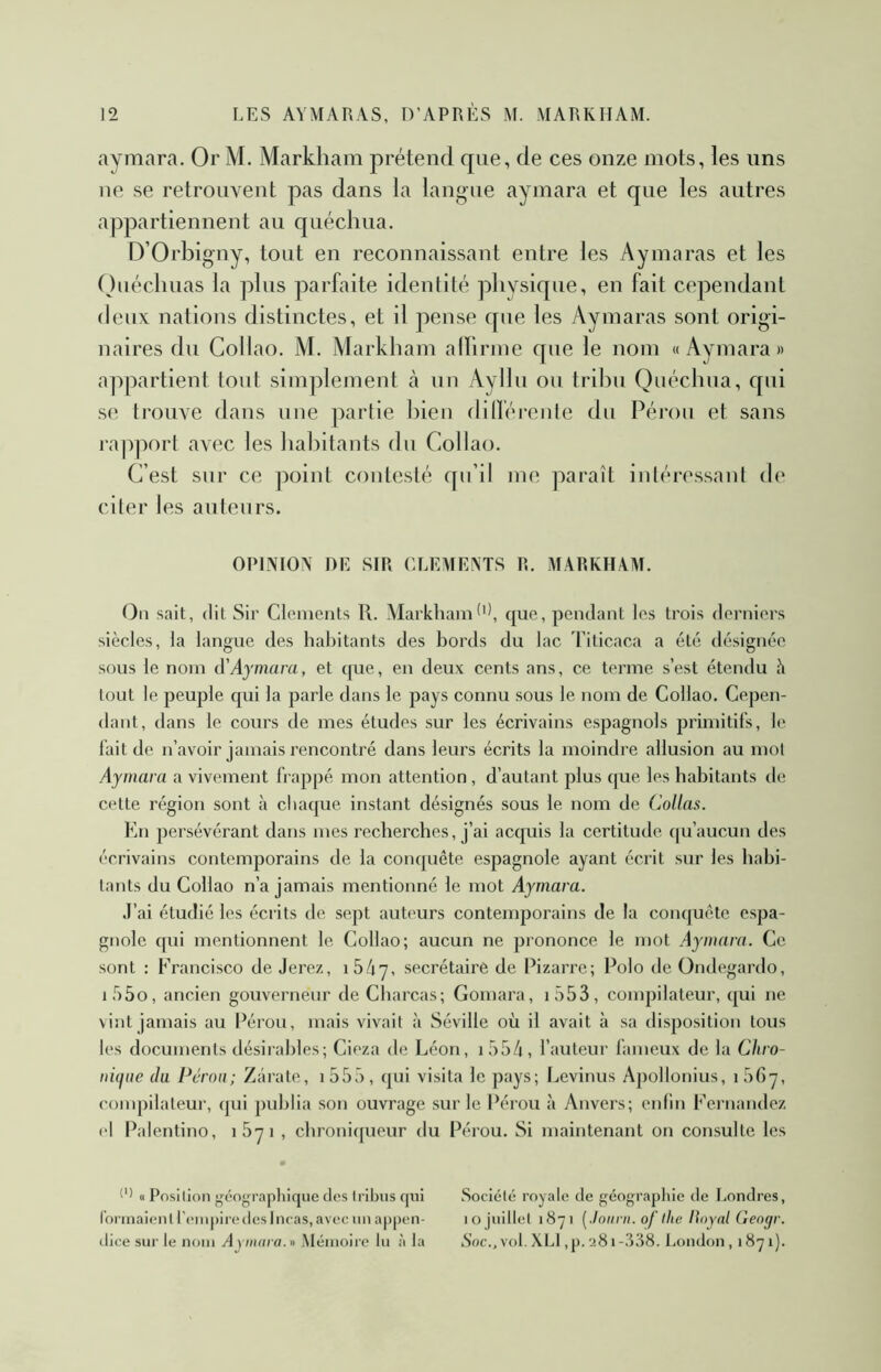 aymara. Or M. Markham prétend que, de ces onze mots, les uns ne se retrouvent pas dans la langue aymara et que les autres appartiennent au quécliua. D’Orbigny, tout en reconnaissant entre les A y ma ras et les Ouéchuas la plus parfaite identité physique, en fait cependant deux nations distinctes, et il pense que les Aymaras sont origi- naires du Coilao. M. Markham alfirme que le nom «Aymara» appartient tout simplement cà un Ayllu ou tribu Quécliua, qui se trouve dans une partie bien dilféreiite du Pérou et sans l’apport avec les habitants du Coilao. C’est sur ce point contesté qu’il me paraît intéressant (h* citer les auteurs. OPIIVIOA DE SIR CLEMENTS R. MARKHAM. On sait, (lit Sir Clc^ments R. Markhamque, pendant les trois derniers siècles, la langue des habitants des bords du lac Titicaca a été désignée sous le nom Aymara, et ([ue, en deux cents ans, ce terme s’est étendu h tout le peuple qui la parle dans le pays connu sous le nom de Coilao. Cepen- dant, dans le cours de mes études sur les écrivains espagnols primitifs, le lait de n’avoir jamais rencontré dans leurs écrits la moindre allusion au mot Aymara a vivement frappé mon attention, d’autant plus que les habitants de cette ré'gion sont à chaque instant désignés sous le nom de Collas. En persévérant dans mes recherches, j’ai accpiis la certitude (|u’aucun des écrivains contemporains de la conquête espagnole ayant écrit sur les habi- tants du Coilao n’a jamais mentionné le mot Aymara. J’ai étudié les écrits de sept auteurs contemporains de la conquête espa- gnole qui mentionnent le Coilao; aucun ne prononce le mot Aymara. Ce sont : Francisco de Jerez, iSAy, secrétaire de Pizarre; Polo de Oiuh^gardo, if)5o, ancien gouverneur de Charcas; Gomara, i553, compilateur, qui ne vint jamais au Pérou, mais vivait à Séville où il avait à sa disposition tous les documents désirables; Cieza de Léon, i554, l’auteur fameux de la Chro- nûfiie (la Pérou; Zârate, i555, cpii visita le pays; Levinus Apollonius, i56y, compilateur, cpii publia son ouvrage sur le Pérou à Anvers; enfin Fernandez ri Palentino, iSyi , chronicjueur du Pérou. Si maintenant on consulte les • « Position gc'ographique d(îs tribus qui Socicîtci royale de géographie de I.ondres, roi-inaientreiMpiredeslncas,avecunappen- lo juillet 1871 [.loiini. of llie Hoynl Gengr. (lice sur le nom Aynuira.» Mémoire lu à la iS'oc., vol. XLl ,p. 281-388. London , 187 1).