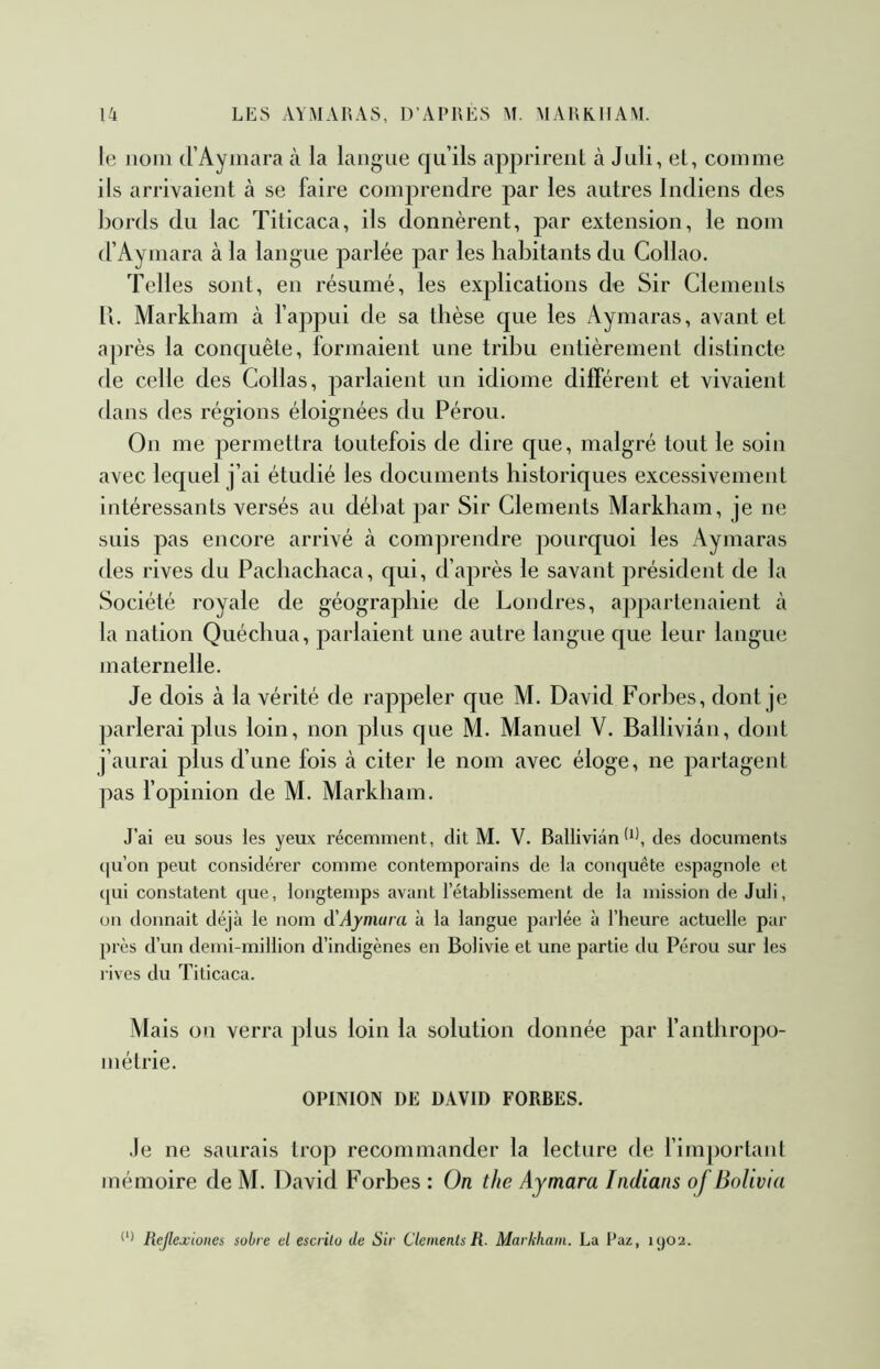 le nom irAymara à la langue qu’ils apprirent à Juli, et, comme ils arrivaient à se faire comprendre par les autres Indiens des bords du lac Titicaca, ils donnèrent, par extension, le nom (l’Aymara à la langue parlée par les habitants du Collao. Telles sont, en résumé, les explications de Sir Cléments 11. Markham à l’appui de sa thèse que les Aymaras, avant et après la conquête, formaient une trihu entièrement distincte de celle des Collas, parlaient un idiome différent et vivaient dans des régions éloignées du Pérou. On me permettra toutefois de dire que, malgré tout le soin avec lequel j’ai étudié les documents historiques excessivement intéressants versés au déhat par Sir Cléments Markham, je ne suis pas encore arrivé à comprendre pourquoi les Aymaras des rives du Pachachaca, qui, d’après le savant président de la Société royale de géographie de Londres, appartenaient à la nation Quéchua, parlaient une autre langue que leur langue maternelle. Je dois à la vérité de rappeler que M. David Forhes, dont je parlerai plus loin, non plus que M. Manuel V. Balliviân, dont j’aurai plus d’une fois à citer le nom avec éloge, ne partagent pas l’opinion de M. Markham. J’ai eu sous les yeux récemment, dit M. V. Balliviân*^), des documents (|u’on peut considérer comme contemporains de la comjuête espagnole et t[ui constatent tpie, longtemps avant l’établissement de la mission de Juli, on donnait déjà le nom à'Aymara à la langue parlée à l’heure actuelle par près d’un demi-million d’indigènes en Bolivie et une partie du Pérou sur les rives du Titicaca. Mais on verra plus loin la solution donnée par l’anthropo- inétrie. OPINION DE DAVID FOREES. Je ne saurais trop recommander la lecture de fimjtortanl mémoire de M. David Forhes : On the Aymara Indians of BoUvia Rejlexiones sobre el escrilo de Sir Cléments R. Markham. La Paz, u)02.