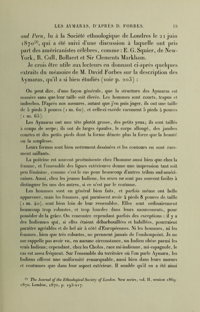 and Péril, lu à la Société ethnologique de Londres le 21 juin 1870^^^ qui a été suivi d’une discussion à laquelle ont pris part des ainéricanistes célèbres, comme : E. G. Squier, de New- York, R. Cull, Bollaert et Sir Cléments Markham. Je crois être utile aux lecteurs en donnant ci-a])rès quelques extraits du mémoire de M. David Forbes sur la description des Aymaras, qu’il a si bien étudiés (voir p. 2o3) : On peut dire, d’une façon générale, que la structure des Aymaras est massive sans que leur taille soit élevée. Les hommes sont courts, trapus et imberbes. D’après nos mesures, autant que j’en puis juger, ils ont une taille de 5 pieds 3 pouces ( 1 m. 60), et celle-ci excède rarement 5 pieds h pouces ( I m. 65). Les Aymaras ont une tête plutôt grosse, des petits yeux; ils sont taillés à coups de serpe; ils ont de larges épaules, le corps allongé, des jand)cs courtes et des petits pieds dont la forme dénote plus la force que la beauté ou la souplesse. Leurs formes sont bien nettement dessinées et les contours en sont rare- ment saillants. La poitrine est souvent proéminente chez l’homme aussi bien cpie chez la femme, et l’ensend)le des lignes extérieures donne une impression tant soit peu féminine, comme c’est le cas pour beaucoup d’autres tribus sud-améri- caines. Aussi, chez les jeunes Indiens, les sexes ne sont pas souvent faciles à distinguer les uns des autres, si ce n’est par le costume. Les hommes sont en général bien faits, et parfois même ont belle apparence, mais les femmes, qui paraissent avoir h pieds 8 pouces de taille ( 1 m. 60), sont bien loin de leur ressembler. Elles sont ordinairement beaucoup trop robustes, et trop lourdes dans leurs mouvements, pour posséder de la grâce. On rencontre cependant parfois des exceptions : il y a des Indiennes qui, si elles étaient débarbouillées et habillées, pourraient paraître agréables et de bel air à côté d’Européennes. Ni les hommes, ni les femmes, bien que très robustes, ne prennent jamais de l’embonpoint. Je ne me rappelle pas avoir vu, en aucune circonstance, un Indien obèse parmi les vrais Indiens ; cependant, chez les Cholos, race mi-indienne, mi-espagnole, le cas est assez fréquent. Sur l’ensemble du territoire où l’on parle Aymara, les Indiens offrent une uniformité remarcpiable, aussi bien dans leurs mœurs et coutumes que dans leur aspect extérieur. 11 semble qu’il en a été ainsi The Journal qf the Ethnological Society of London. New sériés, vol. Il, session i8Gc)- 1870. London, 1870, p, 193-217.