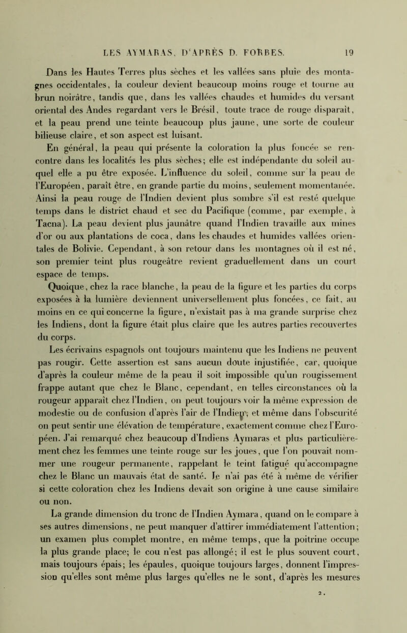 Dans les Hautes Terres plus sèches et les vallées sans pluie des monta- gnes occidentales, la couleur devient beaucoup moins rouge et tourne au brun noirâtre, tandis tpie, dans les vallées chaudes et humides du versant oriental des Andes regardant vers le Brésil, toute trace de rouge disparait, et la peau prend une teinte beaucoup plus jaune, une sorte de couleur bilieuse claire, et son aspect est luisant. En général, la peau qui présente la coloration la plus l’oncée se ren- contre dans les localités les plus sèches; elle est indépendante du soleil au- quel elle a pu être exposée. L’influence du soleil, comme sur la pt'au de l’Européen, parait être, en grande partie du moins, seulement momentanée. Ainsi la peau rouge de l’Indien devient plus sombre s’il est resté (piebpie temps dans le district chaud et sec du Pacifique (comme, par exemple, à Tacna). La peau devient plus jaunâtre quand l’Indien travaille aux mines d’or ou aux plantations de coca, dans les chaudes et humides vallées orien- tales de Bolivie. Cependant, à son retour dans les montagnes où il est né, son premier teint plus rougeâtre revient graduellement dans un court espace de temps. Quoique, chez la race blanche, la peau de la ligure et les parties du corps exposées à la lumière deviennent universellement plus foncées, ce fait, au moins en ce qui concerne la figure, n’existait pas à ma grande surprise chez les Indiens, dont la figure était plus claire que les autres parties recouvertes du corps. Les écrivains espagnols ont toujours maintenu que les Indiens ne peuvent pas rougir. Cette assertion est sans aucun doute injustifiée, car, quoique d’après la couleur même de la peau il soit impossible qu’un rougissement frappe autant que chez le Blanc, cependant, en telles circonstances où la rougeur apparaît chez l’Indien, on peut toujours voir la même expression de modestie ou de confusion d’après l’air de l’Indiey'; et même dans l’obscurité on peut sentir une élévation de température, exactement comme chez f Euro- péen. J’ai remarqué chez beaucoup d’indiens Aymaras et plus particulière- ment chez les femmes une teinte rouge sur les joues, que l’on pouvait nom- mer une rougeur permanente, rappelant le teint fatigué qu’accompagne chez le Blanc un mauvais état de santé. le n’ai pas été à même de vérifier si cette coloration chez les Indiens devait son origine à une cause similaire ou non. La grande dimension du tronc de l’Indien Aymara, quand on le compare à ses autres dimensions, ne peut manquer d’attirer immédiatement l’attention; un examen plus complet montre, en même temps, que la poitrine occupe la plus grande place; le cou n’est pas allongé; il est le plus souvent court, mais toujours épais; les épaules, quoique toujours larges, donnent l’impres- sion quelles sont même plus larges quelles ne le sont, d’après les mesures 2 •