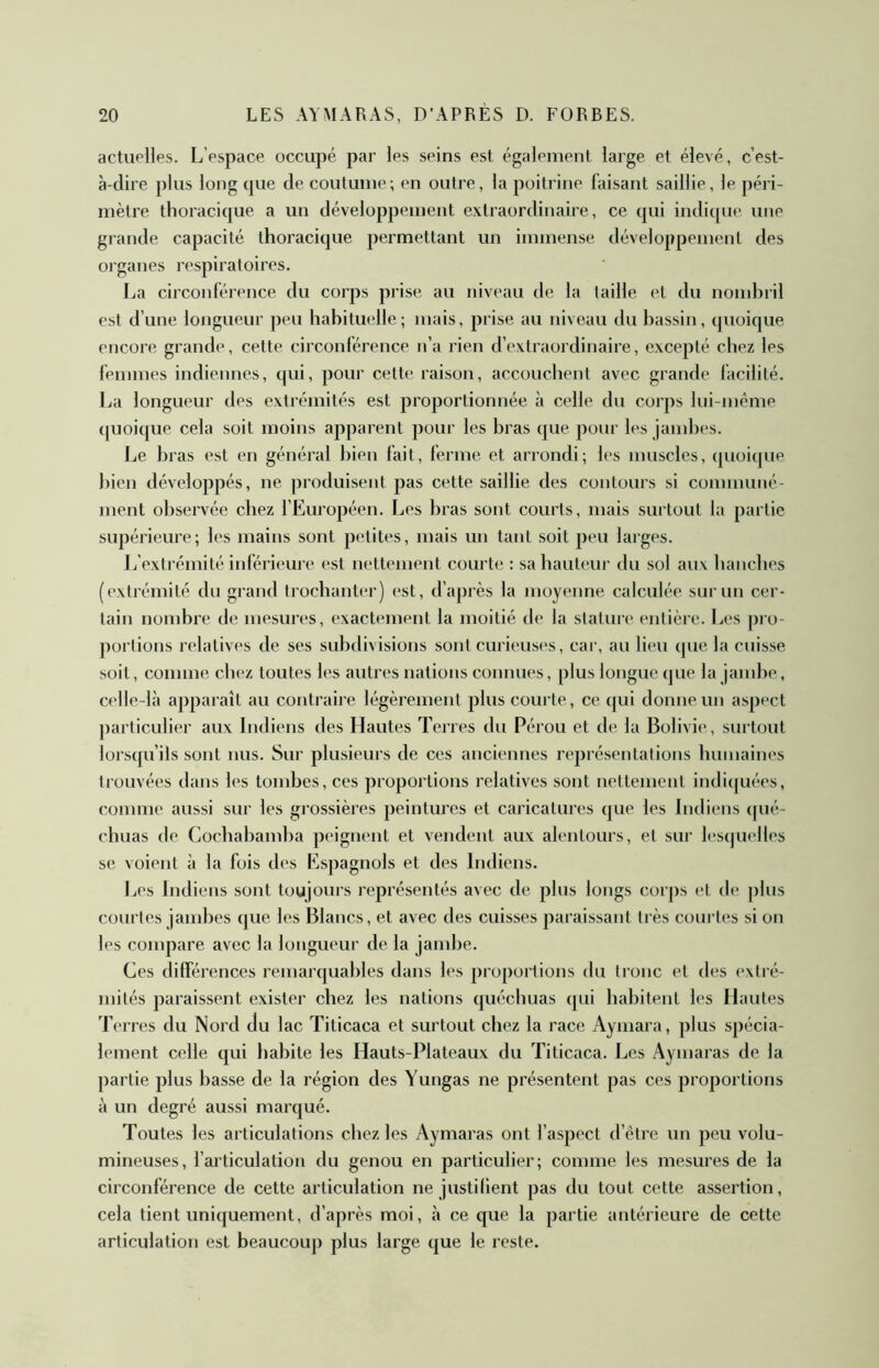 actuelles. L’espace occupé par les seins est également large et élevé, c’est- à-dire plus long cpie de coutume; en outre, la poitrine faisant saillie, le péri- mètre thoracique a un développement extraordinaire, ce qui indique une grande capacité thoracique permettant un immense développement des organes respiratoires. La circonférence du corps prise au niveau de la taille et du nomhril est d’une longueur peu habituelle; mais, prise au niveau du bassin, quoique encore grande, cette circonférence n’a rien d’extraordinaire, excepté chez les femmes indiennes, qui, pour cette raison, accouchent avec grande facilité. La longueur des extrémités est proportionnée à celle du corps lui-méme (pioique cela soit moins apparent pour les bras que pour les jambes. Le bras est en général bien fait, ferme et arrondi; les muscles, (juoique bien développés, ne produisent pas cette saillie des contours si communé- ment observée chez l’Européen. Les bras sont courts, mais surtout la partie supérieure; les mains sont petites, mais un tant soit peu larges. Jj’extrémité inférieure est nettement courte : sa hauteur du sol aux bancbes (extrémité du grand trochanter) est, d’après la moyenne calculée sur un cer- tain nombre de mesures, exactement la moitié de la stature entière. Les pro- portions relatives de ses subdivisions sont curieuses, car, au lieu que la cuisse soit, comme chez toutes les autres nations connues, plus longue que la jambe, celle-là apparaît au contraire légèrement plus courte, ce qui donne un aspect particulier aux Indiens des Hautes Terres du Pérou et de la Bolivie, surtout lorsqu’ils sont nus. Sur plusieurs de ces anciennes représentations humaines trouvées dans les tombes, ces proportions relatives sont nettement indicpiées, comme aussi sur les grossières peintures et caricatures que les Indiens cpié- chuas de Cocbabamba peignent et vendent aux alentours, et sur les(|uelles se voient à la fois des Espagnols et des Indiens. Les Indiens sont toujours représentés avec de plus longs corps et de plus courtes jambes que les Blancs, et avec des cuisses paraissant très courtes si on les conqiare avec la longueur de la jambe. Ces dilférences remarquables dans les proportions du tronc et des extré- mités paraissent exister chez les nations quécbuas qui habitent les Hautes Terres du Nord du lac Titicaca et surtout chez la race Aymara, plus spécia- lement celle qui habite les Hauts-Plateaux du Titicaca. Les Aymaras de la partie plus basse de la région des Yungas ne présentent pas ces proportions à un degré aussi marqué. Toutes les articulations chez les Aymaras ont l’aspect d’étrc un peu volu- mineuses, l’articulation du genou en particulier; comme les mesures de la circonférence de cette articulation ne justilient pas du tout cette assertion, cela tient uniquement, d’après moi, à ce que la partie antérieure de cette articulation est beaucoup plus large que le reste.