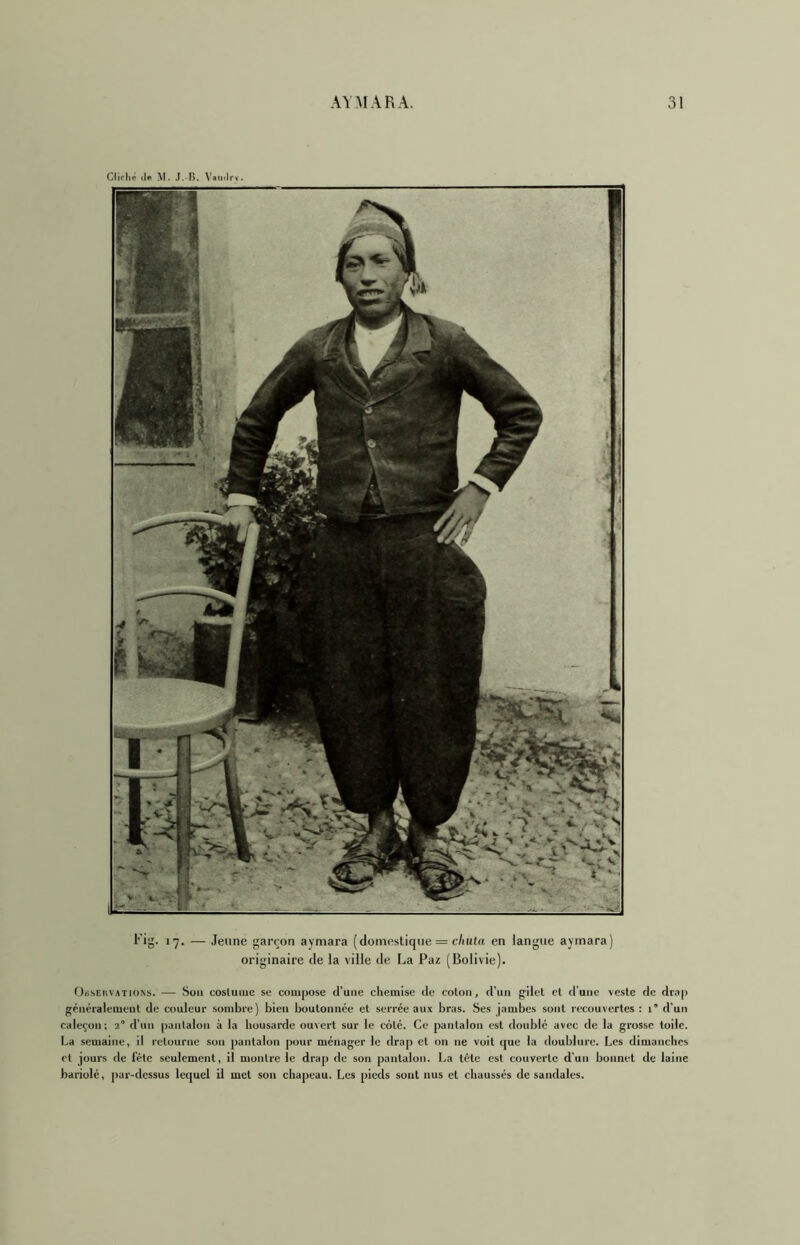 Fig. 17. — Jeune garçon aymara (domestique = c/iutn en langue aymara) originaire de la ville de La Paz (Bolivie). OiisEiivATio.Ns. — Son costume se compose d'une chemise de coton, d’un gilet cl d'une veste de drap généralement de couleur sombre) bien boutonnée et serrée aux bras. Ses jambes sont recouvertes : 1” d’un caleçon; 3° d’un pantalon à la housarde ouvert sur le côté. Ce pantalon est doublé avec de la grosse toile. La semaine, il retourne son pantalon pour ménager le drap et on ne voit que la doublure. Les dimanches et jours de fête seulement, il montre le drap de son pantalon. La tête est couverte d’un bonnet de laine bariolé, j)ar-dessus lequel il met son chapeau. Les pieds sont nus et chaussés de sandales.