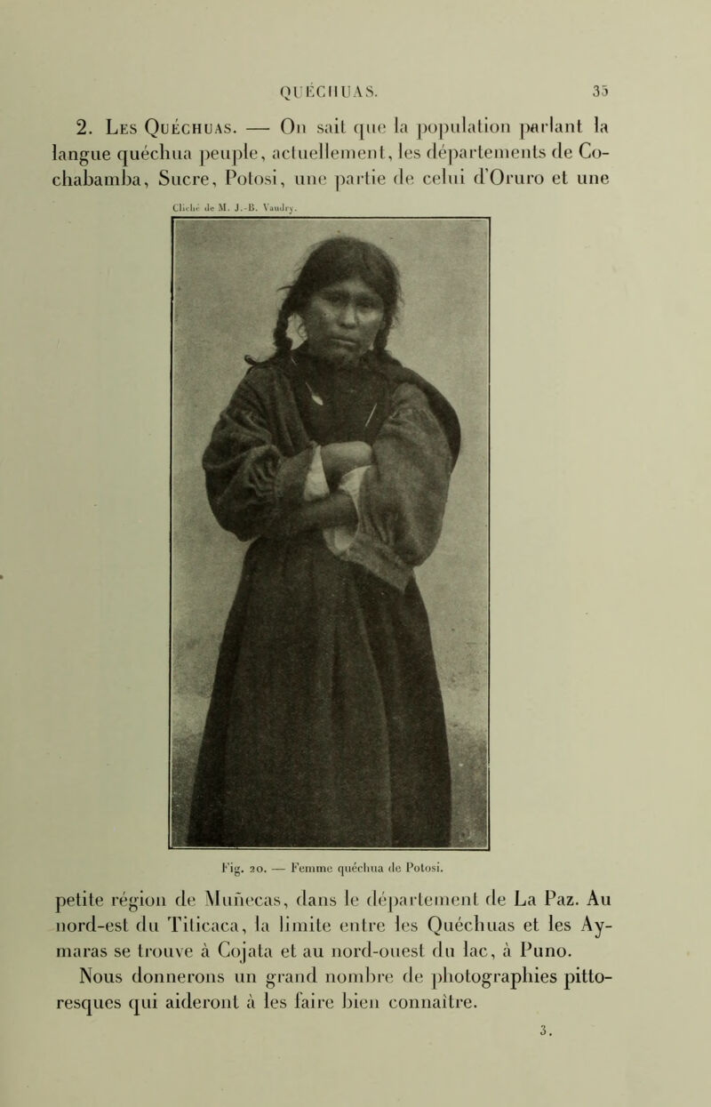 2. Les Quéchuas. — On sait que la ])ü])ulalioii parlant la langue quéchua ])euple, acluellemenl, les (léparleinenls de Co- cliabamba, Sucre, Potosi, une partie de celui d’Omro et une Cliihf de M. J.-13. \audr^'. Fig. 20. — Femme quéclma de Potosi. petite région de Munecas, dans le département de La Paz. Au nord-est du Tilicaca, la limite entre les Quécbuas et les Ay- maras se trouve à Gojata et au nord-ouest du lac, à Puno. Nous donnerons un grand nombre de pbotograpbies pitto- resques qui aideront à les laire bien connaître. 3.