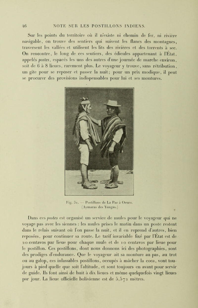 Sur les points du territoire où il n’existe ni chemin de fer, ni livière navigable, on trouve des senlû'i’s cpû suivent les lianes des montagnes, traversent les vallées et utilisent les lits des rivières et des torrents à sec. On rencontre, le long do ces sentiers, des édicules appartenant à l’Ktat, appelés postes, espacés les uns des autres d’une journée de marche environ, soit de 6 à 8 lieues, rarement plus. Le voyageur y trouve, sans rétribution, un gîte pour se reposer et passer la nuit; pour un prix modicpie, il peut se procurer des provisions indispensables pour lui et ses montures. tig. 3i. — Postillons (le La Paz à Oniro. (A\maras des Yungas.) Dans ces postes ('sl organisé un service de mules pour le voyageur qui ne voyage pas avec les siennes : les mules prises le mtilin dans un poste restent dans le rt'lais suivant où fon passe la nuit, et il en reprend d’autres, bien reposées, pour continuer sa route. Le tarif invariable fixé par l’État est de ‘20 centavos par lieue pour chaque mule et de lo centavos par lieue pour le postillon. Ces postillons, dont nous donnons ici des photographies, sont des prodiges d’endurance. Que le Aoyageur ait sa monture au pas, au trot ou au galop, ces inlassables postillons, occupés à mâcher la coca, vont tou- jours à pied quelle que soit l’altitude, et sont toujoui’s en avant pour servir de guide. Ils font ainsi de huit à dix lieues et même quelquefois vingt lieues par jour. La lieue officielle bolivienne est de 5,5’7'i mètres.