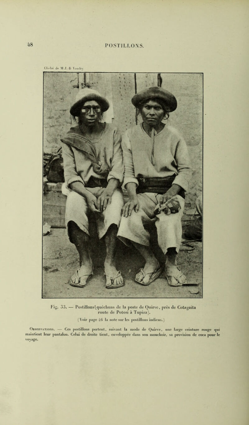 POS'I’I LIIONS. (.Im-|>P tle VaiidiN Fig. 33. — l’üstiHonsl^quécliuas de la |)osle de Qnirve, près de (Ætagaïla route de Polosi à Tupiza). ( Voir page /|G la noie sur les postillons indiens.) OBSF.r.VATioNS. — Ces postillons portent, suisant la mode de Quirve, une large eeintnre rouge (pii maintient leur pantalon. Celui de droite tient, enveloppée dans son luouclioir, sa provision de eoca [wur le NOS âge.