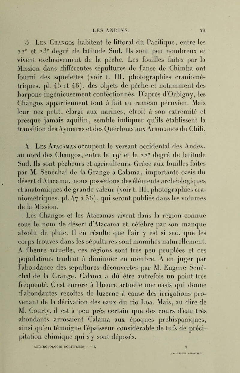 3. Les Cfiangos lialîitent le littoral du Paciri([iie, entre les 2 2*' et 2iL‘ degré de latitude Sud. Ils sont peu nombreux et vivent exclusivement de la pêche. Les fouilles faites par la Mission dans differentes sépultures de l’anse de Chimba ont fourni des squelettes (voir t. III, photographies craniomé- triques, pl. 43 et 4h), des objets de pêche et notamment des harpons ingénieusement confectionnés. D’après d’Orbigny, les Changos appartiennent tout à fait au rameau péruvien. Mais leur nez petit, élargi aux narines, étroit à son extrémité et presque jamais aquilin, semble indi([uer qu’ils établissent la transition des Aymaras et des Quéchuas aux Araucanos du Cbili. 4. Les Atacamas occupent le versant occidental des Andes, au nord des Changos, entre le 19® et le 22® degré de latitude Sud. Ils sont pêcheurs et agriculteurs. Grâce aux fouilles faites par M. Sénéchal de la Grange à Calama, importante oasis du désert d’Atacama, nous possédons des éléments archéologiques et anatomiques de grande valeur (voir t. Ml, photographies cra- niométriques, pl. 47 à 56), qui seront publiés dans les volumes de la Alission. Les Changos et les Atacamas vivent dans la région connue sous le nom de désert d’Atacama et célèbre par son manque absolu de pluie. 11 en résulte que l’air y est si sec, que les corps trouvés dans les sépultures sont momiliés naturellement. A l’heure actuelle, ces réglons sont très peu peuplées et ces populations tendent à diminuer en nombre. A en juger par l’abondance des sépultures découvertes par M. Eugène Séné- chal de la Grange, Calama a dû être autrefois un point très Iréquenté. C’est encore à l’heure actuelle une oasis qui donne d’abondantes récoltes de luzerne à cause des irrigations pro- venant de la dérivation des eaux du rio Loa. Mais, au dire de M. Courty, il est à peu près certain que des cours d’eau très abondants arrosaient Calama aux époques préhispaniques, ainsi qu’en témoigne fépaisseur considérable de tufs de préci- pitation chimique qui s’y sont déposés. ANT11ROFOI.OG1E liOl.IVIENNE. I. l\ IMlMlIMLlUi; N.^TIUXALK.