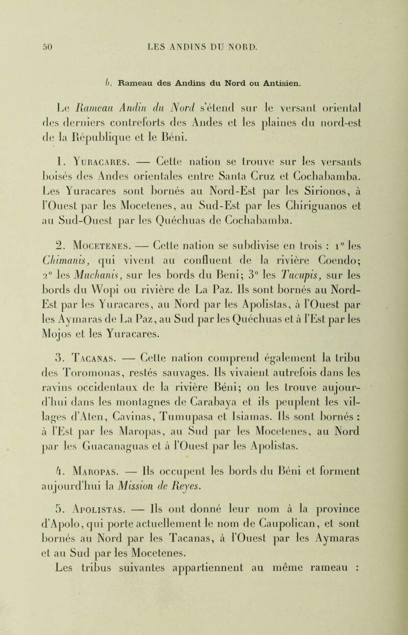 I). Rameau des Andins du Nord ou Antisien. liaincaa Andin du Nurd s’éleiid sur le versant ()ri(;iilal (les derniers contreforts des Andes et les plaines dn nord-est de la Piépnbliqne et le Béni. 1. Yuracares. — Cette nation se trouve sur les versants boisés des Andes orientales entre Santa Criiz et Cocbabainba. Les Yuracares sont bornés au Nord-Est par les Sirionos, à l’Ouest par les Mocetenes, au Sud-Est par les Cbiriguanos et au Sud-Ouest par les Quécliuas de Cocliabainba. 2. Mocetenes. — Cette nation se snl)divise en trois : i les CInmanis, qui vivent au confluent de la rivière Coendo; 2° les Mnchanis, sur les bords du Béni; 3° les Tacnpis, sur les bords du Wo])i ou rivière de La Paz. Ils sont bornés au Nord- Est par les Yuracares, au Nord par les Apolistas, à l’Ouest par les Ayinaras de La Paz, au Sud par les Quécliuas et à l’Est par les Mojos et les Yuracares. 3. Tacanas. — Cette nation comprend également la tribu des Toroinonas, restés sauvages. Ils vivaient autrefois dans les ravins occidentaux de la rivière Béni; on les trouve aujour- d’iiui dans les montagnes de Carabaya et ils peuplent les vil- lages d’Aten, Cavinas, Tumupasa et Isiamas. Ils sont bornés : à fEst par les jNIaropas, au Sud par les Mocetenes, au Nord par les Guacanaguas et à fOuest par les Apolistas. d. Maropas. — Ils occiq:>ent les bords du ]3éni et forment aujourd’hui la Mission de Reyes. 5. Apolistas. — Ils ont donné leur nom à la province d’Apolo,qid porte actuellement le nom de Caupolican, et sont bornés au Nord par les Tacanas, à fOuest par les Ayinaras et au Sud par les Mocetenes. Les tribus suivantes appartiennent au même rameau :